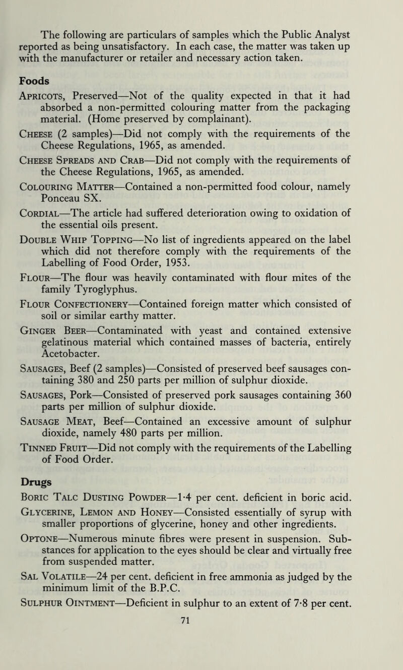 The following are particulars of samples which the Public Analyst reported as being unsatisfactory. In each case, the matter was taken up with the manufacturer or retailer and necessary action taken. Foods Apricots, Preserved—Not of the quality expected in that it had absorbed a non-permitted colouring matter from the packaging material. (Home preserved by complainant). Cheese (2 samples)—Did not comply with the requirements of the Cheese Regulations, 1965, as amended. Cheese Spreads and Crab—Did not comply with the requirements of the Cheese Regulations, 1965, as amended. Colouring Matter—Contained a non-permitted food colour, namely Ponceau SX. Cordial—The article had suffered deterioration owing to oxidation of the essential oils present. Double Whip Topping—No list of ingredients appeared on the label which did not therefore comply with the requirements of the Labelling of Food Order, 1953. Flour—The flour was heavily contaminated with flour mites of the family Tyroglyphus. Flour Confectionery—Contained foreign matter which consisted of soil or similar earthy matter. Ginger Beer—Contaminated with yeast and contained extensive gelatinous material which contained masses of bacteria, entirely Acetobacter. Sausages, Beef (2 samples)—Consisted of preserved beef sausages con- taining 380 and 250 parts per million of sulphur dioxide. Sausages, Pork—Consisted of preserved pork sausages containing 360 parts per million of sulphur dioxide. Sausage Meat, Beef—Contained an excessive amount of sulphur dioxide, namely 480 parts per million. Tinned Fruit—Did not comply with the requirements of the Labelling of Food Order. Drugs Boric Talc Dusting Powder—L4 per cent, deficient in boric acid. Glycerine, Lemon and Honey—Consisted essentially of syrup with smaller proportions of glycerine, honey and other ingredients. Optone—Numerous minute fibres were present in suspension. Sub- stances for application to the eyes should be clear and virtually free from suspended matter. Sal Volatile—24 per cent, deficient in free ammonia as judged by the minimum limit of the B.P.C. Sulphur Ointment—Deficient in sulphur to an extent of 7*8 per cent.