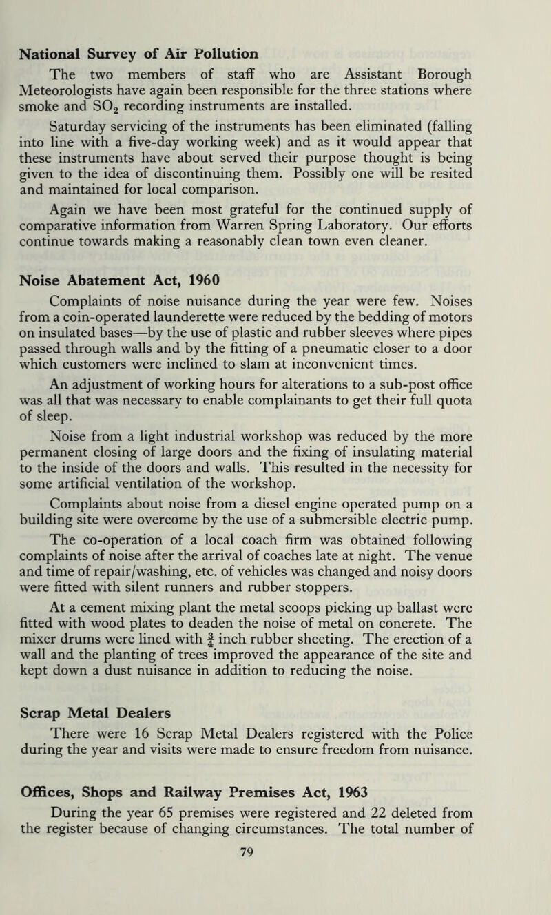 National Survey of Air Pollution The two members of staff who are Assistant Borough Meteorologists have again been responsible for the three stations where smoke and SO2 recording instruments are installed. Saturday servicing of the instruments has been eliminated (falling into line with a five-day working week) and as it would appear that these instruments have about served their purpose thought is being given to the idea of discontinuing them. Possibly one will be resited and maintained for local comparison. Again we have been most grateful for the continued supply of comparative information from Warren Spring Laboratory. Our efforts continue towards making a reasonably clean town even cleaner. Noise Abatement Act, 1960 Complaints of noise nuisance during the year were few. Noises from a coin-operated launderette were reduced by the bedding of motors on insulated bases—by the use of plastic and rubber sleeves where pipes passed through walls and by the fitting of a pneumatic closer to a door which customers were inclined to slam at inconvenient times. An adjustment of working hours for alterations to a sub-post office was all that was necessary to enable complainants to get their full quota of sleep. Noise from a light industrial workshop was reduced by the more permanent closing of large doors and the fixing of insulating material to the inside of the doors and walls. This resulted in the necessity for some artificial ventilation of the workshop. Complaints about noise from a diesel engine operated pump on a building site were overcome by the use of a submersible electric pump. The co-operation of a local coach firm was obtained following complaints of noise after the arrival of coaches late at night. The venue and time of repair/washing, etc. of vehicles was changed and noisy doors were fitted with silent runners and rubber stoppers. At a cement mixing plant the metal scoops picking up ballast were fitted with wood plates to deaden the noise of metal on concrete. The mixer drums were lined with | inch rubber sheeting. The erection of a wall and the planting of trees improved the appearance of the site and kept down a dust nuisance in addition to reducing the noise. Scrap Metal Dealers There were 16 Scrap Metal Dealers registered with the Police during the year and visits were made to ensure freedom from nuisance. Offices, Shops and Railway Premises Act, 1963 During the year 65 premises were registered and 22 deleted from the register because of changing circumstances. The total number of