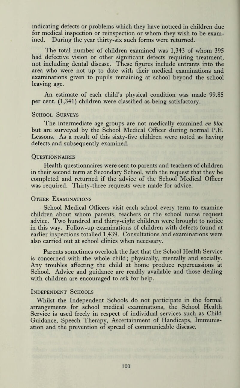 indicating defects or problems which they have noticed in children due for medical inspection or reinspection or whom they wish to be exam- ined. During the year thirty-six such forms were returned. The total number of children examined was 1,343 of whom 395 had defective vision or other significant defects requiring treatment, not including dental disease. These figures include entrants into the area who were not up to date with their medical examinations and examinations given to pupils remaining at school beyond the school leaving age. An estimate of each child’s physical condition was made 99.85 per cent. (1,341) children were classified as being satisfactory. School Surveys The intermediate age groups are not medically examined en bloc but are surveyed by the School Medical Officer during normal P.E. Lessons. As a result of this sixty-five children were noted as having defects and subsequently examined. Questionnaires Health questionnaires were sent to parents and teachers of children in their second term at Secondary School, with the request that they be completed and returned if the advice of the School Medical Officer was required. Thirty-three requests were made for advice. Other Examinations School Medical Officers visit each school every term to examine children about whom parents, teachers or the school nurse request advice. Two hundred and thirty-eight children were brought to notice in this way. Follow-up examinations of children with defects found at earlier inspections totalled 1,439. Consultations and examinations were also carried out at school clinics when necessary. Parents sometimes overlook the fact that the School Health Service is concerned with the whole child; physically, mentally and socially. Any troubles affecting the child at home produce repercussions at School. Advice and guidance are readily available and those dealing with children are encouraged to ask for help. Independent Schools Whilst the Independent Schools do not participate in the formal arrangements for school medical examinations, the School Health Service is used freely in respect of individual services such as Child Guidance, Speech Therapy, Ascertainment of Handicaps, Immunis- ation and the prevention of spread of communicable disease.