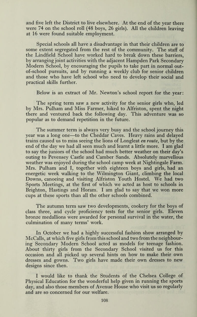 and five left the District to live elsewhere. At the end of the year there were 74 on the school roll (48 boys, 26 girls). All the children leaving at 16 were found suitable employment. Special schools all have a disadvantage in that their children are to some extent segregated from the rest of the community. The staff of the Lindfield School have worked hard to break down these barriers, by arranging joint activities with the adjacent Hampden Park Secondary Modern School, by encouraging the pupils to take part in normal out- of-school pursuits, and by running a weekly club for senior children and those who have left school who need to develop their social and practical skills further. Below is an extract of Mr. Newton’s school report for the year: The spring term saw a new activity for the senior girls who, led by Mrs. Pulham and Miss Farmer, hiked to Alfriston, spent the night there and ventured back the following day. This adventure was so popular as to demand repetition in the future. The summer term is always very busy and the school journey this year was a long one—to the Cheddar Caves. Heavy rains and delayed trains caused us to miss seeing the lions of Longleat en route, but by the end of the day we had all seen much and learnt a little more. I am glad to say the juniors of the school had much better weather on their day’s outing to Pevensey Castle and Camber Sands. Absolutely marvellous weather was enjoyed during the school camp week at Nightingale Farm. Mrs. Pulham and I, together with eighteen boys and girls, had an energetic week walking to the Wilmington Giant, climbing the local Downs, canoeing and visiting Alfriston Youth Hostel. We had two Sports Meetings, at the first of which we acted as host to schools in Brighton, Hastings and Horam. I am glad to say that we won more cups at these sports than all the other schools combined. The autumn term saw two developments, cookery for the boys of class three, and cycle proficiency tests for the senior girls. Eleven bronze medallions were awarded for personal survival in the water, the culmination of many terms’ work. In October we had a highly successful fashion show arranged by McCalls, at which five girls from this school and two from the neighbour- ing Secondary Modern School acted as models for teenage fashion. About thirty girls from the Secondary School visited us for this occasion and all picked up several hints on how to make their own dresses and gowns. Two girls have made their own dresses to new designs since then. I would like to thank the Students of the Chelsea College of Physical Education for the wonderful help given in running the sports day, and also those members of Avenue House who visit us so regularly and are so concerned for our welfare.