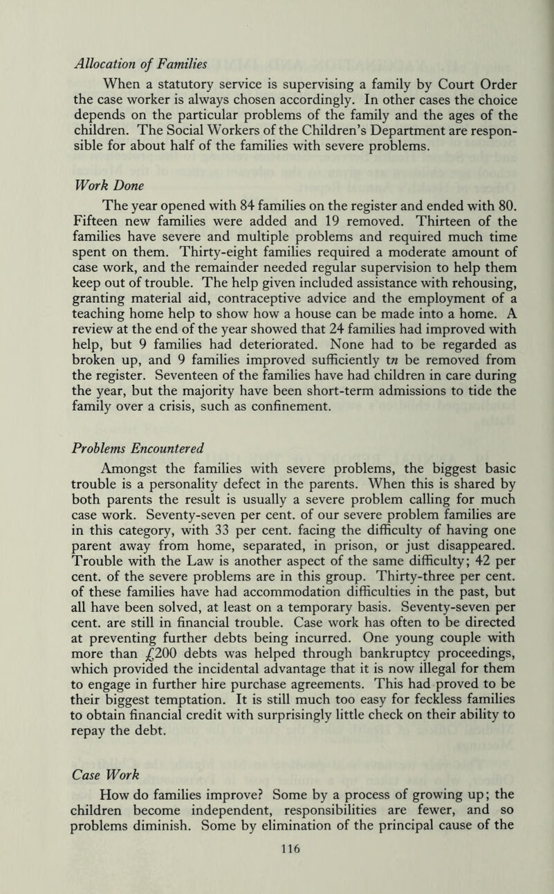 Allocation of Families When a statutory service is supervising a family by Court Order the case worker is always chosen accordingly. In other cases the choice depends on the particular problems of the family and the ages of the children. The Social Workers of the Children’s Department are respon- sible for about half of the families with severe problems. Work Done The year opened with 84 families on the register and ended with 80. Fifteen new families were added and 19 removed. Thirteen of the families have severe and multiple problems and required much time spent on them. Thirty-eight families required a moderate amount of case work, and the remainder needed regular supervision to help them keep out of trouble. The help given included assistance with rehousing, granting material aid, contraceptive advice and the employment of a teaching home help to show how a house can be made into a home. A review at the end of the year showed that 24 families had improved with help, but 9 families had deteriorated. None had to be regarded as broken up, and 9 families improved sufficiently t« be removed from the register. Seventeen of the families have had children in care during the year, but the majority have been short-term admissions to tide the family over a crisis, such as confinement. Problems Encountered Amongst the families with severe problems, the biggest basic trouble is a personality defect in the parents. When this is shared by both parents the result is usually a severe problem calling for much case work. Seventy-seven per cent, of our severe problem families are in this category, with 33 per cent, facing the difficulty of having one parent away from home, separated, in prison, or just disappeared. Trouble with the Law is another aspect of the same difficulty; 42 per cent, of the severe problems are in this group. Thirty-three per cent, of these families have had accommodation difficulties in the past, but all have been solved, at least on a temporary basis. Seventy-seven per cent, are still in financial trouble. Case work has often to be directed at preventing further debts being incurred. One young couple with more than /^200 debts was helped through bankruptcy proceedings, which provided the incidental advantage that it is now illegal for them to engage in further hire purchase agreements. This had proved to be their biggest temptation. It is still much too easy for feckless families to obtain financial credit with surprisingly little check on their ability to repay the debt. Case Work How do families improve? Some by a process of growing up; the children become independent, responsibilities are fewer, and so problems diminish. Some by elimination of the principal cause of the
