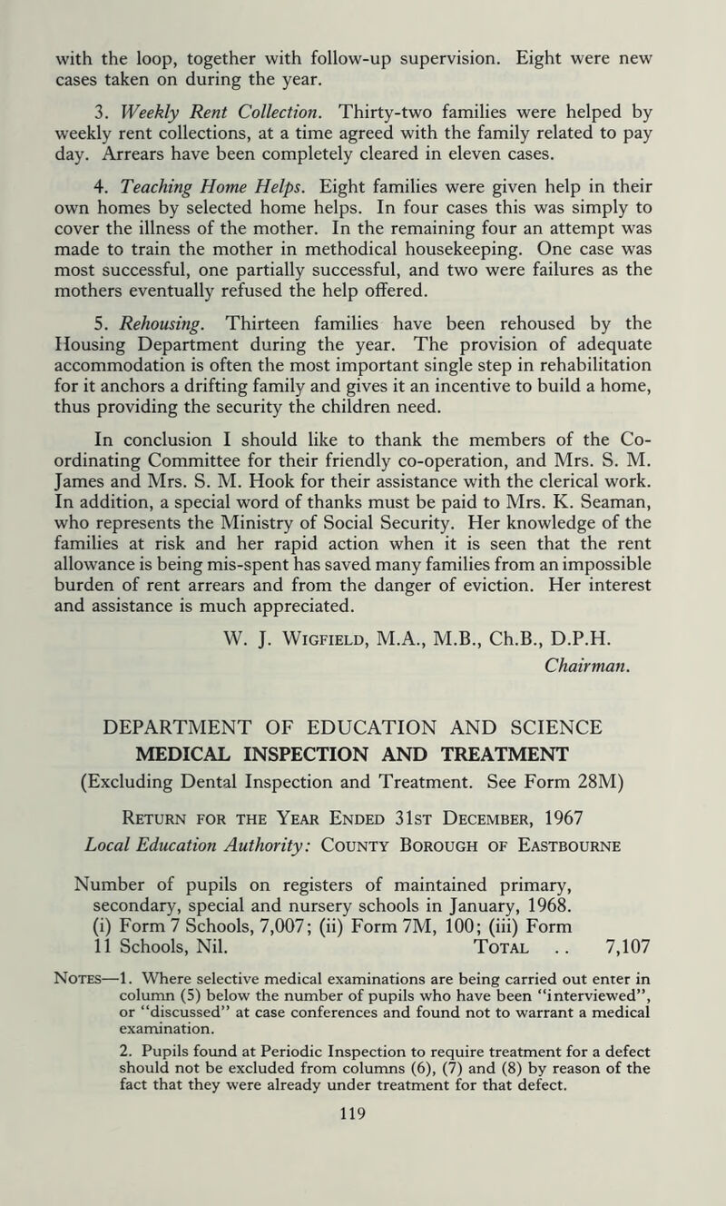 with the loop, together with follow-up supervision. Eight were new cases taken on during the year. 3. Weekly Rent Collection. Thirty-two families were helped by weekly rent collections, at a time agreed with the family related to pay day. Arrears have been completely cleared in eleven cases. 4. Teaching Home Helps. Eight families were given help in their own homes by selected home helps. In four cases this was simply to cover the illness of the mother. In the remaining four an attempt was made to train the mother in methodical housekeeping. One case was most successful, one partially successful, and two were failures as the mothers eventually refused the help offered. 5. Rehousing. Thirteen families have been rehoused by the Housing Department during the year. The provision of adequate accommodation is often the most important single step in rehabilitation for it anchors a drifting family and gives it an incentive to build a home, thus providing the security the children need. In conclusion I should like to thank the members of the Co- ordinating Committee for their friendly co-operation, and Mrs. S. M. James and Mrs. S. M. Hook for their assistance with the clerical work. In addition, a special word of thanks must be paid to Mrs. K. Seaman, who represents the Ministry of Social Security. Her knowledge of the families at risk and her rapid action when it is seen that the rent allowance is being mis-spent has saved many families from an impossible burden of rent arrears and from the danger of eviction. Her interest and assistance is much appreciated. W. J. WIGFIELD, M.A., M.B., Ch.B., D.P.H. Chairman. DEPARTMENT OF EDUCATION AND SCIENCE MEDICAL INSPECTION AND TREATMENT (Excluding Dental Inspection and Treatment. See Form 28M) Return for the Year Ended 31st December, 1967 Local Education Authority: County Borough of Eastbourne Number of pupils on registers of maintained primary, secondary, special and nursery schools in January, 1968. (i) Form 7 Schools, 7,007; (ii) Form 7M, 100; (iii) Form 11 Schools, Nil. Total .. 7,107 Notes—1. Where selective medical examinations are being carried out enter in column (5) below the number of pupils who have been “interviewed”, or “discussed” at case conferences and found not to warrant a medical examination. 2. Pupils foimd at Periodic Inspection to require treatment for a defect should not be excluded from columns (6), (7) and (8) by reason of the fact that they were already under treatment for that defect.