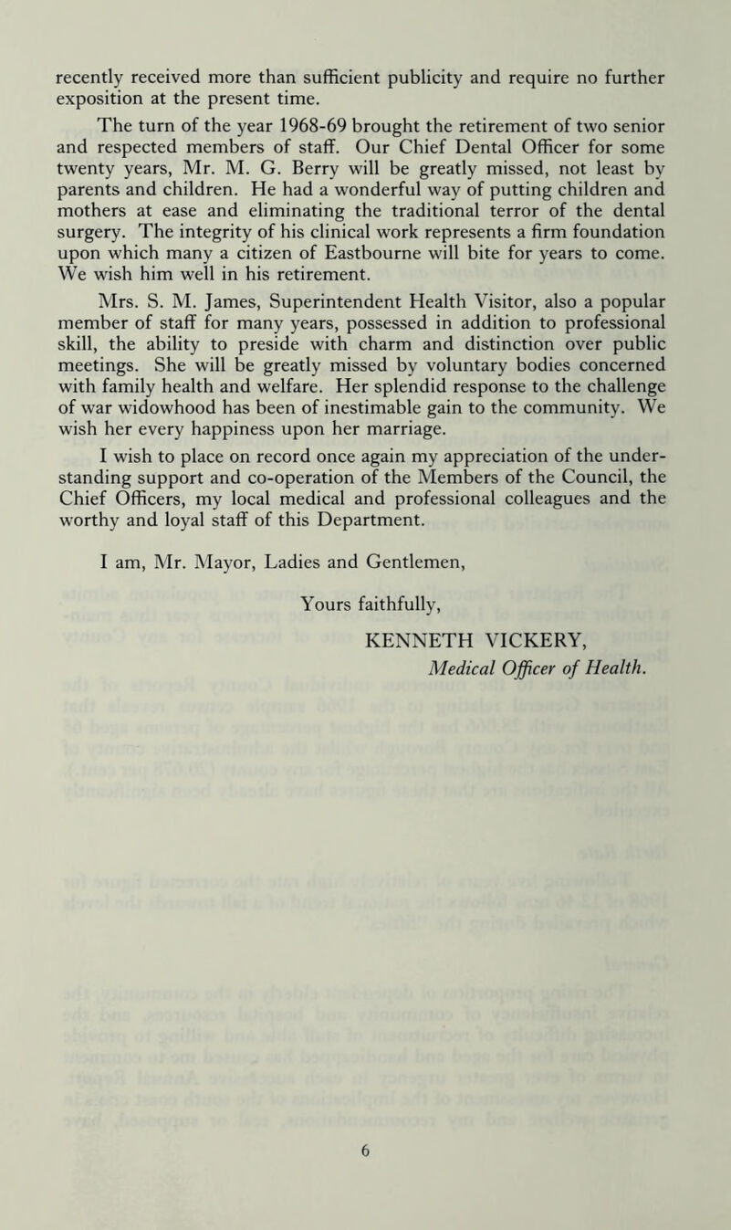 recently received more than sufficient publicity and require no further exposition at the present time. The turn of the year 1968-69 brought the retirement of two senior and respected members of staff. Our Chief Dental Officer for some twenty years, Mr. M. G. Berry will be greatly missed, not least by parents and children. He had a wonderful way of putting children and mothers at ease and eliminating the traditional terror of the dental surgery. The integrity of his clinical work represents a firm foundation upon which many a citizen of Eastbourne will bite for years to come. We wish him well in his retirement. Mrs. S. M. James, Superintendent Health Visitor, also a popular member of staff for many years, possessed in addition to professional skill, the ability to preside with charm and distinction over public meetings. She will be greatly missed by voluntary bodies concerned with family health and welfare. Her splendid response to the challenge of war widowhood has been of inestimable gain to the community. We wish her every happiness upon her marriage. I wish to place on record once again my appreciation of the under- standing support and co-operation of the Members of the Council, the Chief Officers, my local medical and professional colleagues and the worthy and loyal staff of this Department. I am, Mr. Mayor, Ladies and Gentlemen, Yours faithfully, KENNETH VICKERY, Medical Officer of Health.