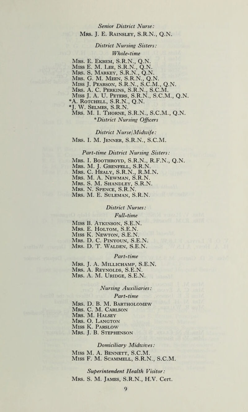 Senior District Nurse: Mrs. J. E. Rainsley, S.R.N., Q.N. District Nursing Sisters: Whole-time Mrs. E. Ekrem, S.R.N., Q.N. Miss E. M. Lee, S.R.N., Q.N. Mrs. S. Market, S.R.N., Q.N. Mrs. G. M. Meen, S.R.N., Q.N. Miss J. Pearson, S.R.N., S.C.M., Q.N. Mrs. a. C. Perkins, S.R.N., S.C.M. Miss J. A. U. Peters, S.R.N., S.C.M., Q.N. *A. Rotcheli., S.R.N., Q.N. ♦J. W. Selmes, S.R.N. Mrs. M. I. Thorne, S.R.N., S.C.M., Q.N. * District Nursing Officers District NursejMidwife: Mrs. I. M. Jenner, S.R.N., S.C.M. Part-time District Nursing Sisters: Mrs. I. Boothroyd, S.R.N., R.F.N., Q.N. Mrs. M. j. Grenfell, S.R.N. Mrs. C. Healy, S.R.N., R.M.N. Mrs. M. a. Newman, S.R.N. Mrs. S. M. Shandley, S.R.N. Mrs. N. Spence, S.R.N. Mrs. M. E. Suleman, S.R.N. District Nurses: Full-time Miss B. Atkinson, S.E.N. Mrs. E. Holtom, S.E.N. Miss K. Newton, S.E.N. Mrs. D. C. Pinyoun, S.E.N. Mrs. D. T. Walden, S.E.N. Part-time Mrs. j. a. Millichamp, S.E.N. Mrs. a. Reynolds, S.E.N. Mrs. a. M. Uridge, S.E.N. Nursing Auxiliaries: Part-time Mrs. D. B. M. Bartholomew Mrs. C. M. Carlson Mrs. M. Halsey Mrs. O. Langton Miss K. Parslow Mrs. j. B. Stephenson Domiciliary Midwives: Miss M. A. Bennett, S.C.M. Miss F. M. Scammell, S.R.N., S.C.M. Superintendent Health Visitor: Mrs. S. M. James, S.R.N., H.V. Cert.