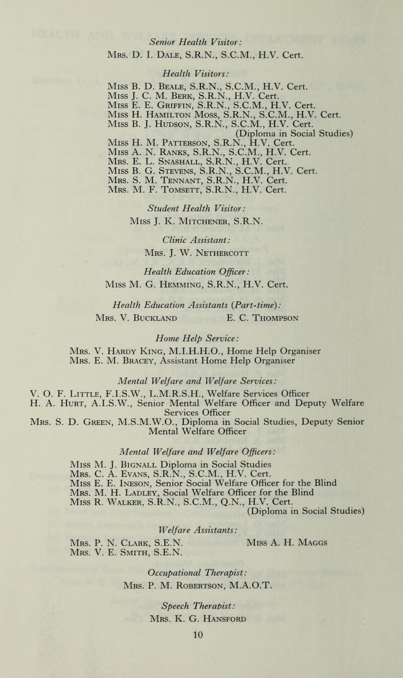 Senior Health Visitor: Mrs. D. I. Dale, S.R.N., S.C.M., H.V. Cert. Health Visitors: Miss B. D. Beale, S.R.N., S.C.M., H.V. Cert. Miss J. C. M. Berk, S.R.N., H.V. Cert. Miss E. E. Griffin, S.R.N., S.C.M., H.V. Cert. Miss H. Hamilton Moss, S.R.N., S.C.M., H.V. Cert. Miss B. J. Hudson, S.R.N., S.C.M., H.V. Cert. (Diploma in Social Studies) Miss H. M. Patterson, S.R.N., H.V. Cert. Miss A. N. Ranks, S.R.N., S.C.M., H.V. Cert. Mrs. E. L. Snashall, S.R.N., H.V. Cert. Miss B. G. Stevens, S.R.N., S.C.M., H.V. Cert. Mrs. S. M. Tennant, S.R.N., H.V. Cert. Mrs. M. F. Tomsett, S.R.N., H.V. Cert. Student Health Visitor: Miss J. K. Mitchener, S.R.N. Clinic Assistant: Mrs. j. W. Nethercott Health Education Officer: Miss M. G. Hemming, S.R.N., H.V. Cert. Health Education Assistants {Part-time): Mrs. V. Buckland E. C. Thompson Home Help Service: Mrs. V. Hardy King, M.I.H.H.O., Home Help Organiser Mrs. E. M. Bracey, Assistant Home Help Organiser Mental Welfare and Welfare Services: V. O. F. Little, F.I.S.W., L.M.R.S.H., Welfare Services Officer H. A. Hurt, A.I.S.W., Senior Mental Welfare Officer and Deputy Welfare Services Officer Mrs. S. D. Green, M.S.M.W.O., Diploma in Social Studies, Deputy Senior Mental Welfare Officer Mental Welfare and Welfare Officers: Miss M. J. Bignall Diploma in Social Studies Mrs. C. a. Evans, S.R.N., S.C.M., H.V. Cert. Miss E. E. Ineson, Senior Social Welfare Officer for the Blind Mrs. M. H. Ladley, Social Welfare Officer for the Blind Miss R. Walker, S.R.N., S.C.M., Q.N., H.V. Cert. (Diploma in Social Studies) Welfare Assistants: Mrs. P. N. Clark, S.E.N. Miss A. H. Maggs Mrs. V. E. Smith, S.E.N. Occupational Therapist: Mrs. P. M. Robertson, M.A.O.T. Speech Therabist: Mrs. K. G. Hansford