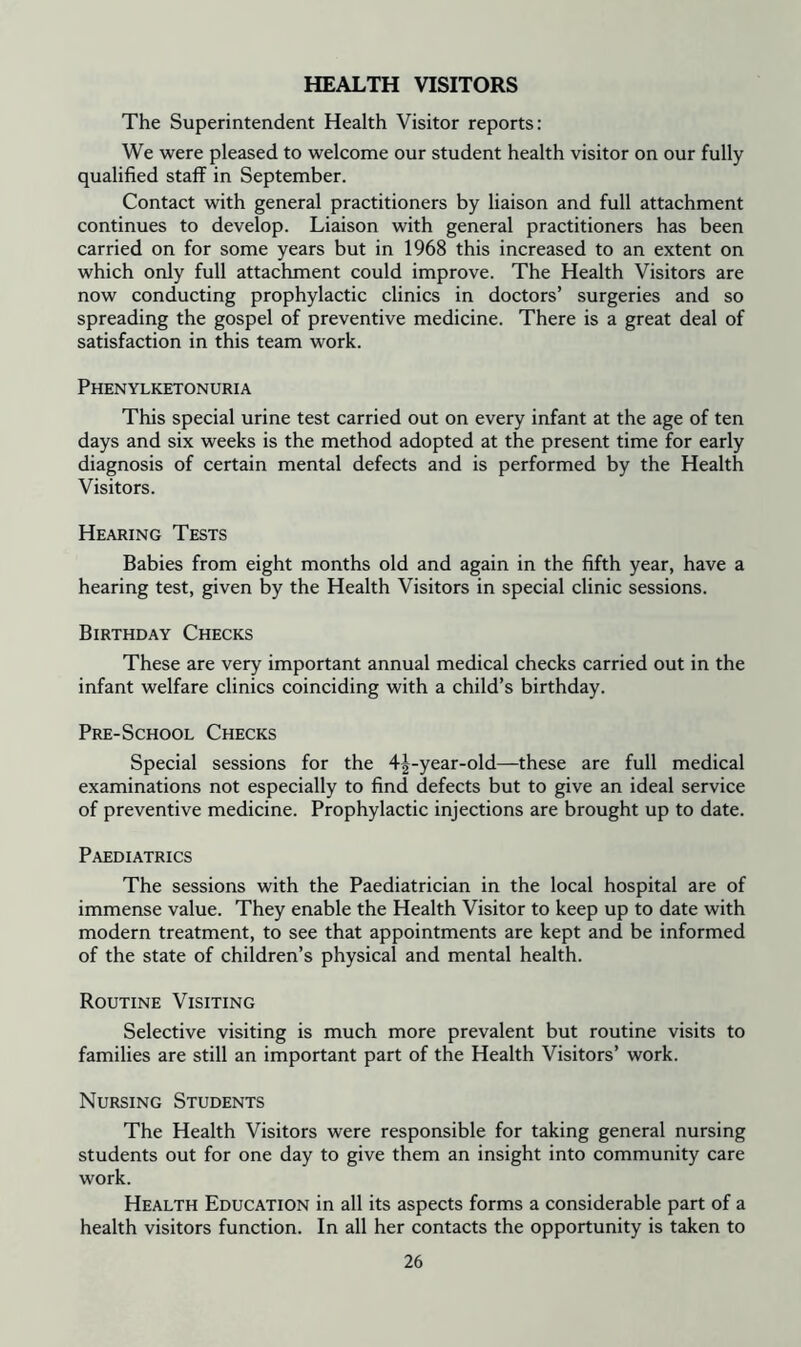 HEALTH VISITORS The Superintendent Health Visitor reports: We were pleased to welcome our student health visitor on our fully qualified staff in September. Contact with general practitioners by liaison and full attachment continues to develop. Liaison with general practitioners has been carried on for some years but in 1968 this increased to an extent on which only full attachment could improve. The Health Visitors are now conducting prophylactic clinics in doctors’ surgeries and so spreading the gospel of preventive medicine. There is a great deal of satisfaction in this team work. Phenylketonuria This special urine test carried out on every infant at the age of ten days and six weeks is the method adopted at the present time for early diagnosis of certain mental defects and is performed by the Health Visitors. Hearing Tests Babies from eight months old and again in the fifth year, have a hearing test, given by the Health Visitors in special clinic sessions. Birthday Checks These are very important annual medical checks carried out in the infant welfare clinics coinciding with a child’s birthday. Pre-School Checks Special sessions for the 4|-year-old—these are full medical examinations not especially to find defects but to give an ideal service of preventive medicine. Prophylactic injections are brought up to date. Paediatrics The sessions with the Paediatrician in the local hospital are of immense value. They enable the Health Visitor to keep up to date with modern treatment, to see that appointments are kept and be informed of the state of children’s physical and mental health. Routine Visiting Selective visiting is much more prevalent but routine visits to families are still an important part of the Health Visitors’ work. Nursing Students The Health Visitors were responsible for taking general nursing students out for one day to give them an insight into community care work. Health Education in all its aspects forms a considerable part of a health visitors function. In all her contacts the opportunity is taken to