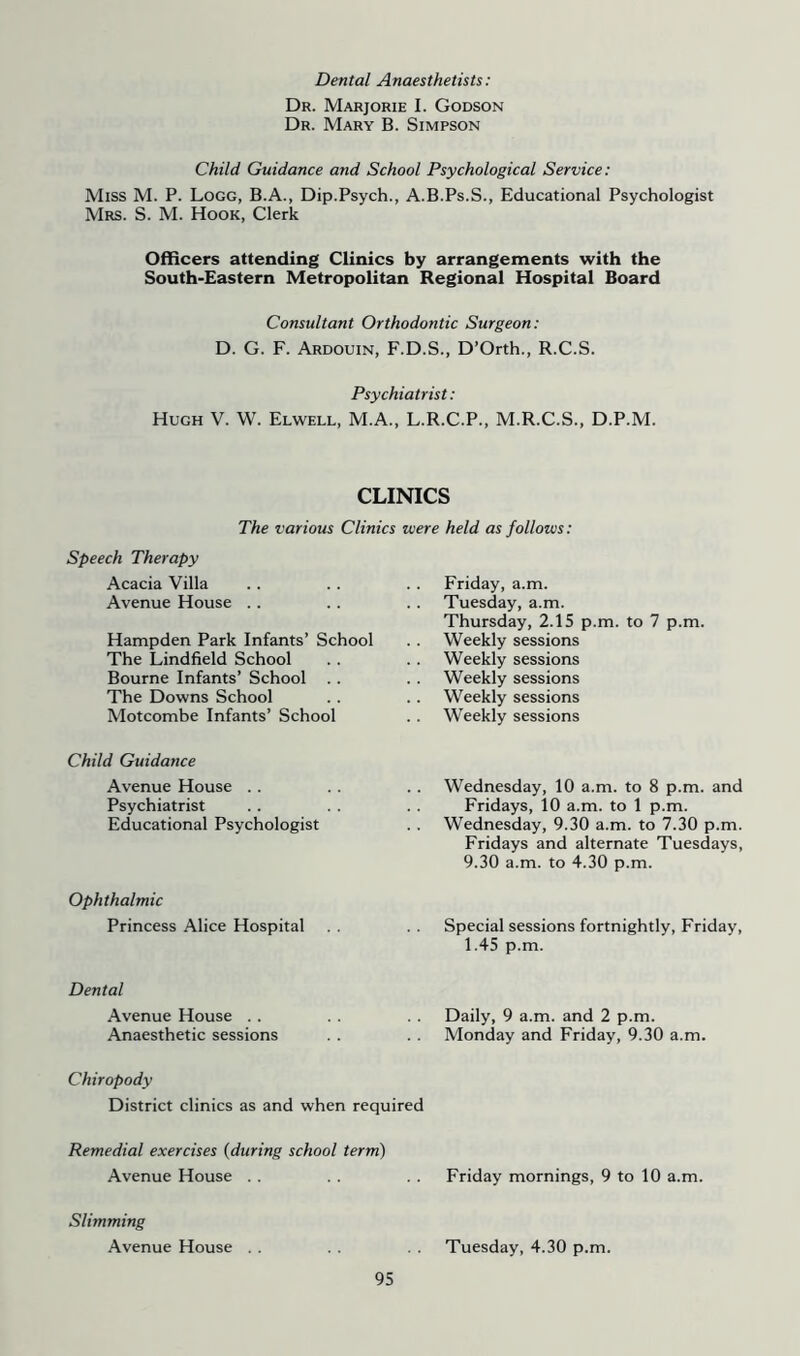 Dental Anaesthetists: Dr. Marjorie I. Godson Dr. Mary B. Simpson Child Guidance and School Psychological Service: Miss M. P. Logo, B.A., Dip.Psych., A.B.Ps.S., Educational Psychologist Mrs. S. M. Hook, Clerk Officers attending Clinics by arrangements with the South-Eastern Metropolitan Regional Hospital Board Consultant Orthodontic Surgeon: D. G. F. Ardouin, F.D.S., D’Orth., R.C.S. Psychiatrist: Hugh V. W. Elwell, M.A., L.R.C.P., M.R.C.S., D.P.M. CLINICS The various Clinics were held as follows: Speech Therapy Acacia Villa Avenue House .. Hampden Park Infants’ School The Lindfield School Bourne Infants’ School . . The Downs School Motcombe Infants’ School Friday, a.m. Tuesday, a.m. Thursday, 2.15 p.m. to 7 p.m. Weekly sessions Weekly sessions Weekly sessions Weekly sessions Weekly sessions Child Guidance Avenue House .. Psychiatrist Educational Psychologist Ophthalmic Princess Alice Hospital Wednesday, 10 a.m. to 8 p.m. and Fridays, 10 a.m. to 1 p.m. Wednesday, 9.30 a.m. to 7.30 p.m. Fridays and alternate Tuesdays, 9.30 a.m. to 4.30 p.m. Special sessions fortnightly, Friday, 1.45 p.m. Dental Avenue House . . Anaesthetic sessions Daily, 9 a.m. and 2 p.m. Monday and Friday, 9.30 a.m. Chiropody District clinics as and when required Remedial exercises [during school term) Avenue House . . Friday mornings, 9 to 10 a.m. Slimming Avenue House Tuesday, 4.30 p.m.