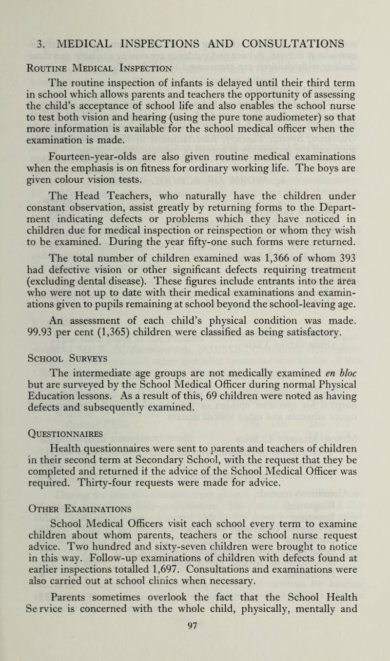 3. MEDICAL INSPECTIONS AND CONSULTATIONS Routine Medical Inspection The routine inspection of infants is delayed until their third term in school which allows parents and teachers the opportunity of assessing the child’s acceptance of school life and also enables the school nurse to test both vision and hearing (using the pure tone audiometer) so that more information is available for the school medical officer when the examination is made. Fourteen-year-olds are also given routine medical examinations when the emphasis is on fitness for ordinary working life. The boys are given colour vision tests. The Head Teachers, who naturally have the children under constant observation, assist greatly by returning forms to the Depart- ment indicating defects or problems which they have noticed in children due for medical inspection or reinspection or whom they wish to be examined. During the year fifty-one such forms were returned. The total number of children examined was 1,366 of whom 393 had defective vision or other significant defects requiring treatment (excluding dental disease). These figures include entrants into the area who were not up to date with their medical examinations and examin- ations given to pupils remaining at school beyond the school-leaving age. An assessment of each child’s physical condition was made. 99.93 per cent (1,365) children were classified as being satisfactory. School Surveys The intermediate age groups are not medically examined en bloc but are surveyed by the School Medical Officer during normal Physical Education lessons. As a result of this, 69 children were noted as having defects and subsequently examined. Questionnaires Health questionnaires were sent to parents and teachers of children in their second term at Secondary School, with the request that they be completed and returned if the advice of the School Medical Officer was required. Thirty-four requests were made for advice. Other Examinations School Medical Officers visit each school every term to examine children about whom parents, teachers or the school nurse request advice. Two hundred and sixty-seven children were brought to notice in this way. Follow-up examinations of children with defects found at earlier inspections totalled 1,697. Consultations and examinations were also carried out at school clinics when necessary. Parents sometimes overlook the fact that the School Health Service is concerned with the whole child, physically, mentally and