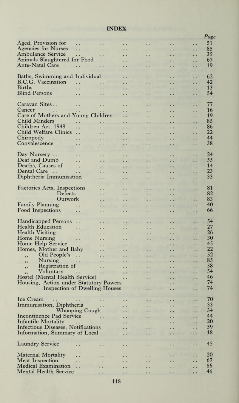 INDEX Page Aged, Provision for . . . . .. . . .. . . 51 Agencies for Nurses . . . . . . . . . . . . 85 Ambulance Service . . . . . . . . . . . . 35 Animals Slaughtered for Food . . . . . . .. . . 67 Ante-Natal Care . . .. . . . . . . . . 19 Baths, Swimming and Individual . . . . . . . . 62 B.C.G. Vaccination .. . . . . . . . . .. 42 Births . . . . . . .. . . . . . . 13 Blind Persons . . . . . . . . . . . . 54 Caravan Sites.. .. . . .. .. .. .. 77 Cancer . . .. .. .. .. 16 Care of Mothers and Young Children . . . . . . . . 19 Child Minders . . . . . . . . . . . . 85 Children Act, 1948 .. . . . . . . . . . . 86 Child Welfare Clinics . . . . . . . . . . . . 22 Chiropody . . .. . . . . .. . . . . 44 Convalescence . . . . . . . . . . . . 38 Day Nursery . . . . . . . . . . . . . . 24 Deaf and Dumb .. . . . . . . . . .. 55 Deaths, Causes of . . . . . . . . . . . . 14 Dental Care . . . . . . . . . . . . .. 23 Diphtheria Immunisation . . . . . . . . . . 33 Factories Acts, Inspections . . . . . . . . . . 81 Defects .. . . .. .. .. 82 Outwork . . . . . . . . .. 83 Family Planning . . . . . . . . . . . . 40 Food Inspections . . . . . . . . . . .. 66 Handicapped Persons . . . . . . . . . . . . 54 Health Education . . . . . . . . . . . . 27 Health Visiting . . .. . . . . . . . . 26 Home Nursing . . . . . . . . .. . . 30 Home Help Service . . . . . . . . . . 45 Homes, Mother and Baby . . . . . . . . .. 22 ,, Old People’s . . . . . . .. . . . . 52 ,, Nursing . . . . . . . . .. . . 85 ,, Registration of . . . . . . . . . . 58 ,, Voluntary . . . . . . . . . . 54 Hostel (Mental Health Service) . . . . . . . . 46 Housing, Action under Statutory Powers . . . . . . 74 Inspection of Dwelling Houses . . . . . . 74 Ice Cream . . . . . . . . . . . . . . 70 Immunisation, Diphtheria . . . . . . .. . . 33 Whooping Cough .. .. . . . . 34 Incontinence Pad Service . . . . .. . . .. 44 Infantile Mortality . . . . . . . . . . . . 20 Infectious Diseases, Notifications . . . . . . . . 59 Information, Summary of Local .. . . .. . . 18 Laundry Service . . . . . . . . . . . . 45 Maternal Mortality . . . . . . . . . . .. 20 Meat Inspection . . . . .. . . . . .. 67 Medical Examination . . . . .. . . . . . . 86 Mental Health Service . . . . . . . . . . 46