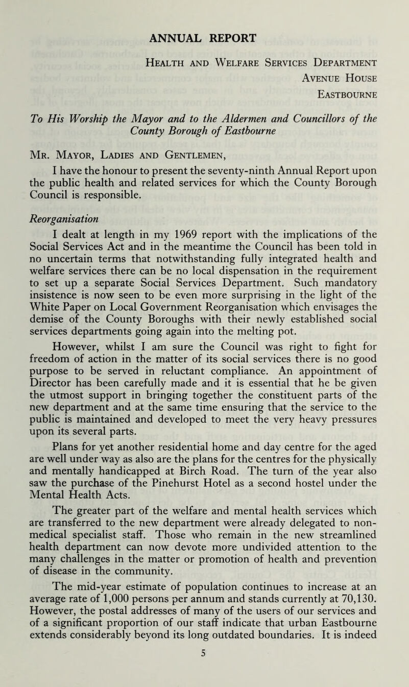 ANNUAL REPORT Health and Welfare Services Department Avenue House Eastbourne To His Worship the Mayor and to the Aldermen and Councillors of the County Borough of Eastbourne Mr. Mayor, Ladies and Gentlemen, I have the honour to present the seventy-ninth Annual Report upon the public health and related services for which the County Borough Council is responsible. Reorganisation I dealt at length in my 1969 report with the implications of the Social Services Act and in the meantime the Council has been told in no uncertain terms that notwithstanding fully integrated health and welfare services there can be no local dispensation in the requirement to set up a separate Social Services Department. Such mandatory insistence is now seen to be even more surprising in the light of the White Paper on Local Government Reorganisation which envisages the demise of the County Boroughs with their newly established social services departments going again into the melting pot. However, whilst I am sure the Council was right to fight for freedom of action in the matter of its social services there is no good purpose to be served in reluctant compliance. An appointment of Director has been carefully made and it is essential that he be given the utmost support in bringing together the constituent parts of the new department and at the same time ensuring that the service to the public is maintained and developed to meet the very heavy pressures upon its several parts. Plans for yet another residential home and day centre for the aged are well under way as also are the plans for the centres for the physically and mentally handicapped at Birch Road. The turn of the year also saw the purchase of the Pinehurst Hotel as a second hostel under the Mental Health Acts. The greater part of the welfare and mental health services which are transferred to the new department were already delegated to non- medical specialist staff. Those who remain in the new streamlined health department can now devote more undivided attention to the many challenges in the matter or promotion of health and prevention of disease in the community. The mid-year estimate of population continues to increase at an average rate of 1,000 persons per annum and stands currently at 70,130. However, the postal addresses of many of the users of our services and of a significant proportion of our staff indicate that urban Eastbourne extends considerably beyond its long outdated boundaries. It is indeed