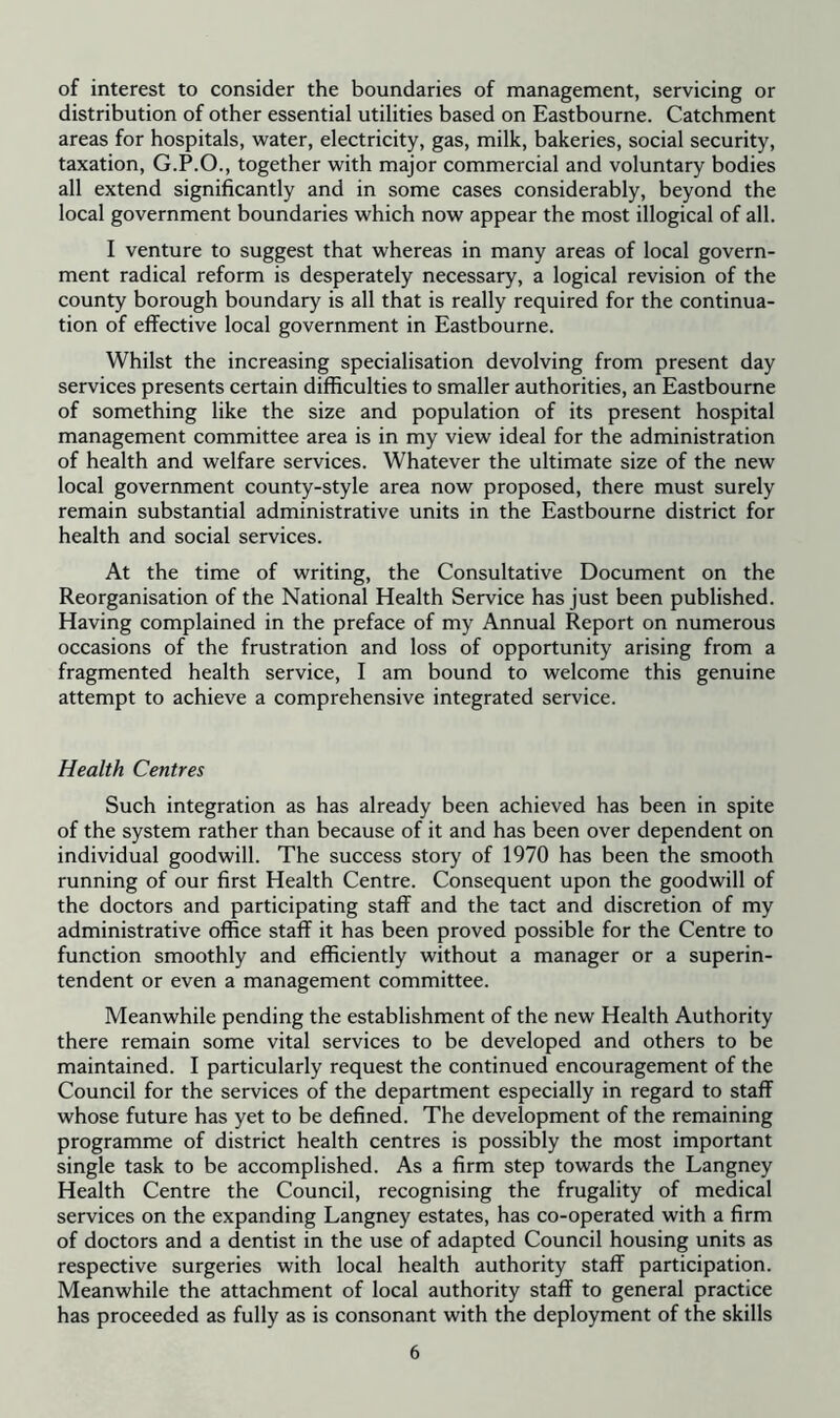 of interest to consider the boundaries of management, servicing or distribution of other essential utilities based on Eastbourne. Catchment areas for hospitals, water, electricity, gas, milk, bakeries, social security, taxation, G.P.O., together with major commercial and voluntary bodies all extend significantly and in some cases considerably, beyond the local government boundaries which now appear the most illogical of all. I venture to suggest that whereas in many areas of local govern- ment radical reform is desperately necessary, a logical revision of the county borough boundary is all that is really required for the continua- tion of effective local government in Eastbourne. Whilst the increasing specialisation devolving from present day services presents certain difficulties to smaller authorities, an Eastbourne of something like the size and population of its present hospital management committee area is in my view ideal for the administration of health and welfare services. Whatever the ultimate size of the new local government county-style area now proposed, there must surely remain substantial administrative units in the Eastbourne district for health and social services. At the time of writing, the Consultative Document on the Reorganisation of the National Health Service has just been published. Having complained in the preface of my Annual Report on numerous occasions of the frustration and loss of opportunity arising from a fragmented health service, I am bound to welcome this genuine attempt to achieve a comprehensive integrated service. Health Centres Such integration as has already been achieved has been in spite of the system rather than because of it and has been over dependent on individual goodwill. The success story of 1970 has been the smooth running of our first Health Centre. Consequent upon the goodwill of the doctors and participating staff and the tact and discretion of my administrative office staff it has been proved possible for the Centre to function smoothly and efficiently without a manager or a superin- tendent or even a management committee. Meanwhile pending the establishment of the new Health Authority there remain some vital services to be developed and others to be maintained. I particularly request the continued encouragement of the Council for the services of the department especially in regard to staff whose future has yet to be defined. The development of the remaining programme of district health centres is possibly the most important single task to be accomplished. As a firm step towards the Langney Health Centre the Council, recognising the frugality of medical services on the expanding Langney estates, has co-operated with a firm of doctors and a dentist in the use of adapted Council housing units as respective surgeries with local health authority staff participation. Meanwhile the attachment of local authority staff to general practice has proceeded as fully as is consonant with the deployment of the skills