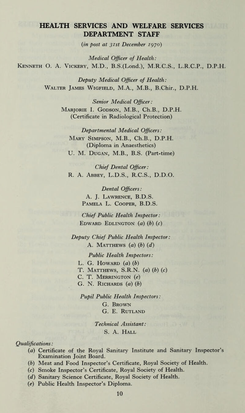 HEALTH SERVICES AND WELFARE SERVICES DEPARTMENT STAFF (in post at 31st December 1970) Medical Officer of Health: Kenneth O. A. Vickery, M.D., B.S.(Lond.), M.R.C.S., L.R.C.P., D.P.H. Deputy Medical Officer of Health: Walter James Wigfield, M.A., M.B., B.Chir., D.P.H. Senior Medical Officer: Marjorie I. Godson, M.B., Ch.B., D.P.H. (Certificate in Radiological Protection) Departmental Medical Officers: Mary Simpson, M.B., Ch.B., D.P.H. (Diploma in Anaesthetics) U. M. Dugan, M.B., B.S. (Part-time) Chief Dental Officer: R. A. Abbey, L.D.S., R.C.S., D.D.O. Dental Officers: A. J. Lawrence, B.D.S. Pamela L. Cooper, B.D.S. Chief Public Health Inspector: Edward Edlington (a) (b) (c) Deputy Chief Public Health Inspector: A. Matthews (a) (b) (d) Public Health Inspectors: L. G. Howard (a) (b) T. Matthews, S.R.N. (a) (b) (c) C. T. Merrington (e) G. N. Richards (a) (b) Pupil Public Health Inspectors: G. Brown G. E. Rutland Technical Assistant: S. A. Hall Qualifications: (a) Certificate of the Royal Sanitary Institute and Sanitary Inspector’s Examination Joint Board. (b) Meat and Food Inspector’s Certificate, Royal Society of Health. (c) Smoke Inspector’s Certificate, Royal Society of Health. (d) Sanitary Science Certificate, Royal Society of Health. (e) Public Health Inspector’s Diploma.