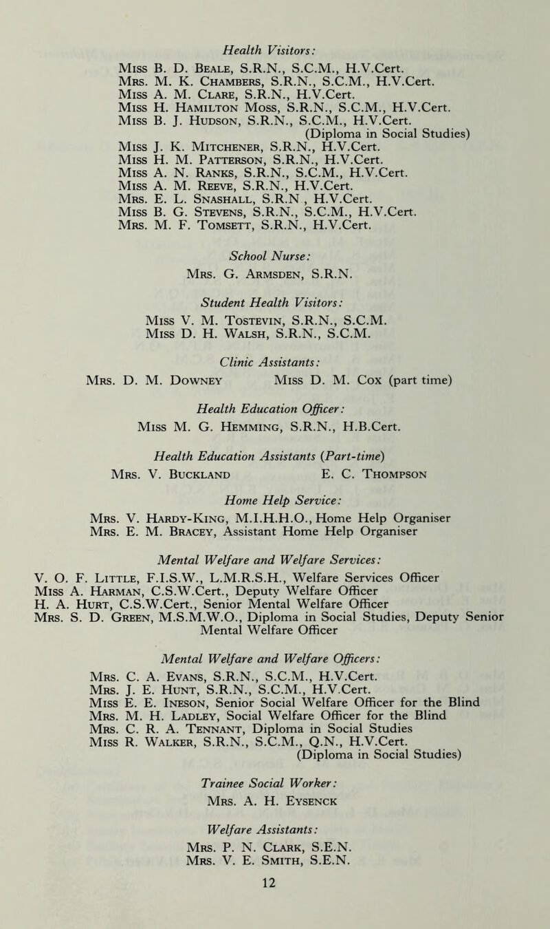 Health Visitors: Miss B. D. Beale, S.R.N., S.C.M., H.V.Cert. Mrs. M. K. Chambers, S.R.N., S.C.M., H.V.Cert. Miss A. M. Clare, S.R.N., H.V.Cert. Miss H. Hamilton Moss, S.R.N., S.C.M., H.V.Cert. Miss B. J. Hudson, S.R.N., S.C.M., H.V.Cert. (Diploma in Social Studies) Miss J. K. Mitchener, S.R.N., H.V.Cert. Miss H. M. Patterson, S.R.N., H.V.Cert. Miss A. N. Ranks, S.R.N., S.C.M., H.V.Cert. Miss A. M. Reeve, S.R.N., H.V.Cert. Mrs. E. L. Snashall, S.R.N , H.V.Cert. Miss B. G. Stevens, S.R.N., S.C.M., H.V.Cert. Mrs. M. F. Tomsett, S.R.N., H.V.Cert. School Nurse: Mrs. G. Armsden, S.R.N. Student Health Visitors: Miss V. M. Tostevin, S.R.N., S.C.M. Miss D. H. Walsh, S.R.N., S.C.M. Clinic Assistants: Mrs. D. M. Downey Miss D. M. Cox (part time) Health Education Officer: Miss M. G. Hemming, S.R.N., H.B.Cert. Health Education Assistants (Part-time) Mrs. V. Buckland E. C. Thompson Home Help Service: Mrs. V. Hardy-King, M.I.H.H.O., Home Help Organiser Mrs. E. M. Bracey, Assistant Home Help Organiser Mental Welfare and Welfare Services: V. O. F. Little, F.I.S.W., L.M.R.S.H., Welfare Services Officer Miss A. Harman, C.S.W.Cert., Deputy Welfare Officer H. A. Hurt, C.S.W.Cert., Senior Mental Welfare Officer Mrs. S. D. Green, M.S.M.W.O., Diploma in Social Studies, Deputy Senior Mental Welfare Officer Mental Welfare and Welfare Officers: Mrs. C. A. Evans, S.R.N., S.C.M., H.V.Cert. Mrs. J. E. Hunt, S.R.N., S.C.M., H.V.Cert. Miss E. E. Ineson, Senior Social Welfare Officer for the Blind Mrs. M. H. Ladley, Social Welfare Officer for the Blind Mrs. C. R. A. Tennant, Diploma in Social Studies Miss R. Walker, S.R.N., S.C.M., Q.N., H.V.Cert. (Diploma in Social Studies) Trainee Social Worker: Mrs. A. H. Eysenck Welfare Assistants: Mrs. P. N. Clark, S.E.N. Mrs. V. E. Smith, S.E.N.