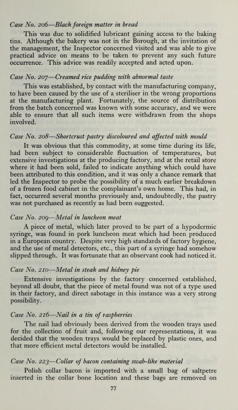 Case No. 206—Black foreign matter in bread This was due to solidified lubricant gaining access to the baking tins. Although the bakery was not in the Borough, at the invitation of the management, the Inspector concerned visited and was able to give practical advice on means to be taken to prevent any such future occurrence. This advice was readily accepted and acted upon. Case No. 2oy—Creamed rice pudding with abnormal taste This was established, by contact with the manufacturing company, to have been caused by the use of a steriliser in the wrong proportions at the manufacturing plant. Fortunately, the source of distribution from the batch concerned was known with some accuracy, and we were able to ensure that all such items were withdrawn from the shops involved. Case No. 208—Shortcrust pastry discoloured and affected with mould It was obvious that this commodity, at some time during its life, had been subject to considerable fluctuation of temperatures, but extensive investigations at the producing factory, and at the retail store where it had been sold, failed to indicate anything which could have been attributed to this condition, and it was only a chance remark that led the Inspector to probe the possibility of a much earlier breakdown of a frozen food cabinet in the complainant’s own home. This had, in fact, occurred several months previously and, undoubtedly, the pastry was not purchased as recently as had been suggested. Case No. 2og—Metal in luncheon meat A piece of metal, which later proved to be part of a hypodermic syringe, was found in pork luncheon meat which had been produced in a European country. Despite very high standards of factory hygiene, and the use of metal detectors, etc., this part of a syringe had somehow slipped through. It was fortunate that an observant cook had noticed it. Case No. 210—Metal in steak and kidney pie Extensive investigations by the factory concerned established, beyond all doubt, that the piece of metal found was not of a type used in their factory, and direct sabotage in this instance was a very strong possibility. Case No. 216—Nail in a tin of raspberries The nail had obviously been derived from the wooden trays used for the collection of fruit and, following our representations, it was decided that the wooden trays would be replaced by plastic ones, and that more efficient metal detectors would be installed. Case No. 223—Collar of bacon containing swab-like material Polish collar bacon is imported with a small bag of saltpetre inserted in the collar bone location and these bags are removed on