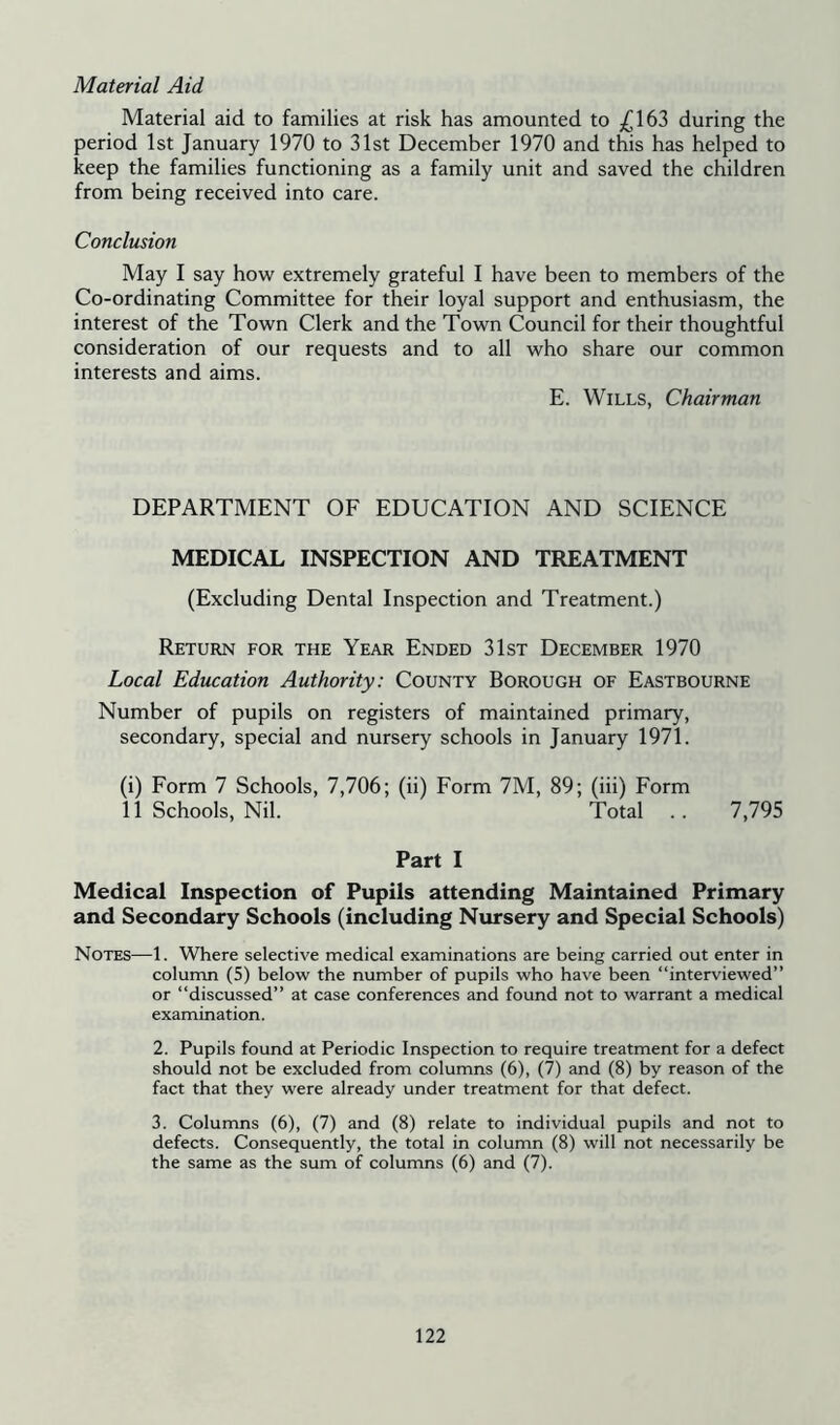 Material Aid Material aid to families at risk has amounted to £163 during the period 1st January 1970 to 31st December 1970 and this has helped to keep the families functioning as a family unit and saved the children from being received into care. Conclusion May I say how extremely grateful I have been to members of the Co-ordinating Committee for their loyal support and enthusiasm, the interest of the Town Clerk and the Town Council for their thoughtful consideration of our requests and to all who share our common interests and aims. E. Wills, Chairman DEPARTMENT OF EDUCATION AND SCIENCE MEDICAL INSPECTION AND TREATMENT (Excluding Dental Inspection and Treatment.) Return for the Year Ended 31st December 1970 Local Education Authority: County Borough of Eastbourne Number of pupils on registers of maintained primary, secondary, special and nursery schools in January 1971. (i) Form 7 Schools, 7,706; (ii) Form 7M, 89; (iii) Form 11 Schools, Nil. Total .. 7,795 Part I Medical Inspection of Pupils attending Maintained Primary and Secondary Schools (including Nursery and Special Schools) Notes—1. Where selective medical examinations are being carried out enter in column (5) below the number of pupils who have been “interviewed” or “discussed” at case conferences and found not to warrant a medical examination. 2. Pupils found at Periodic Inspection to require treatment for a defect should not be excluded from columns (6), (7) and (8) by reason of the fact that they were already under treatment for that defect. 3. Columns (6), (7) and (8) relate to individual pupils and not to defects. Consequently, the total in column (8) will not necessarily be the same as the sum of columns (6) and (7).