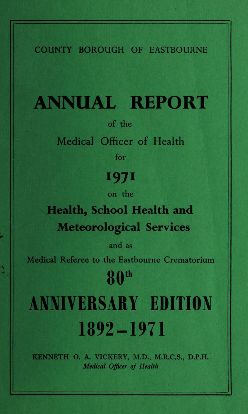 ANNUAL REPORT of the Medical Officer of Health for 1971 on the Health, School Health and Meteorological Services and as Medical Referee to the Eastbourne Crematorium 80,h ANNIVERSARY EDITION 1892-1971 KENNETH O. A. VICKERY, M.D., M.R.C.S., D.P.H. Medical Officer of Health