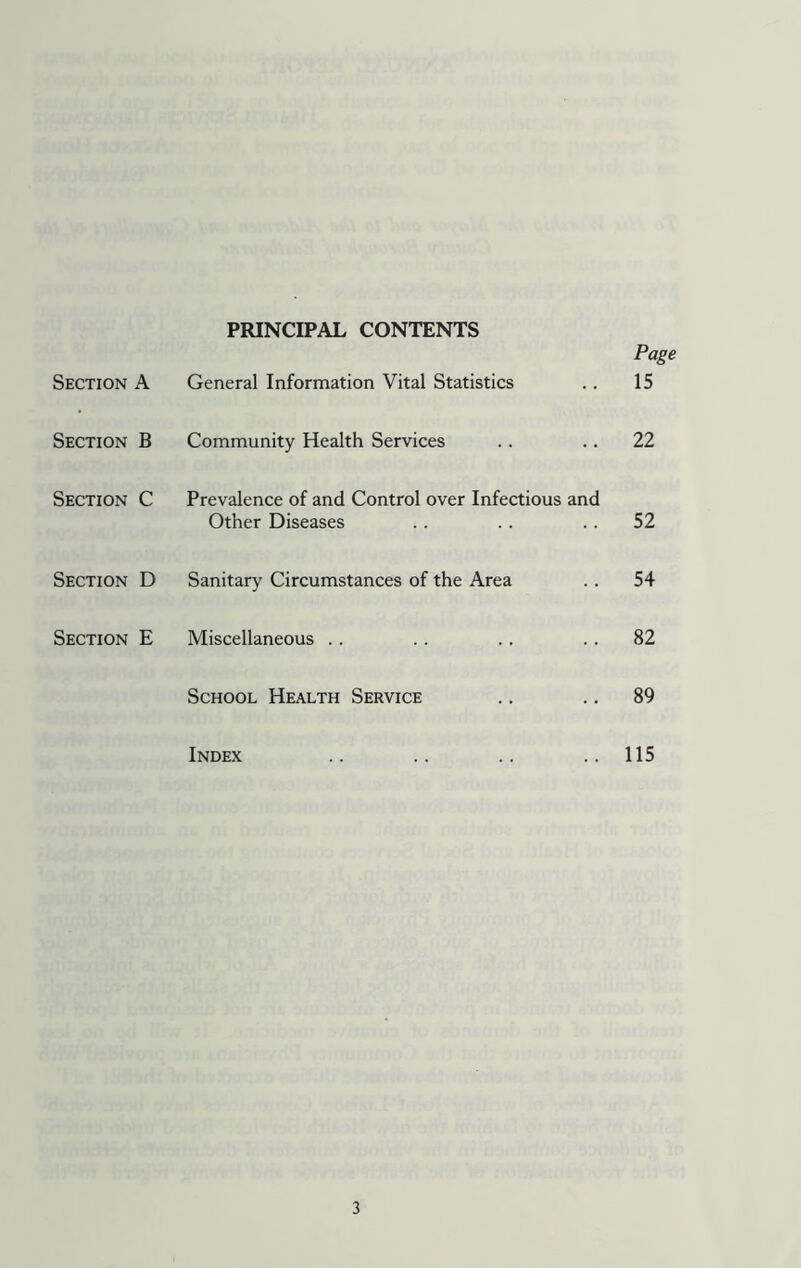 Section A PRINCIPAL CONTENTS General Information Vital Statistics Page 15 Section B Community Health Services 22 Section C Prevalence of and Control over Infectious and Other Diseases 52 Section D Sanitary Circumstances of the Area 54 Section E Miscellaneous 82 School Health Service 89 Index 115