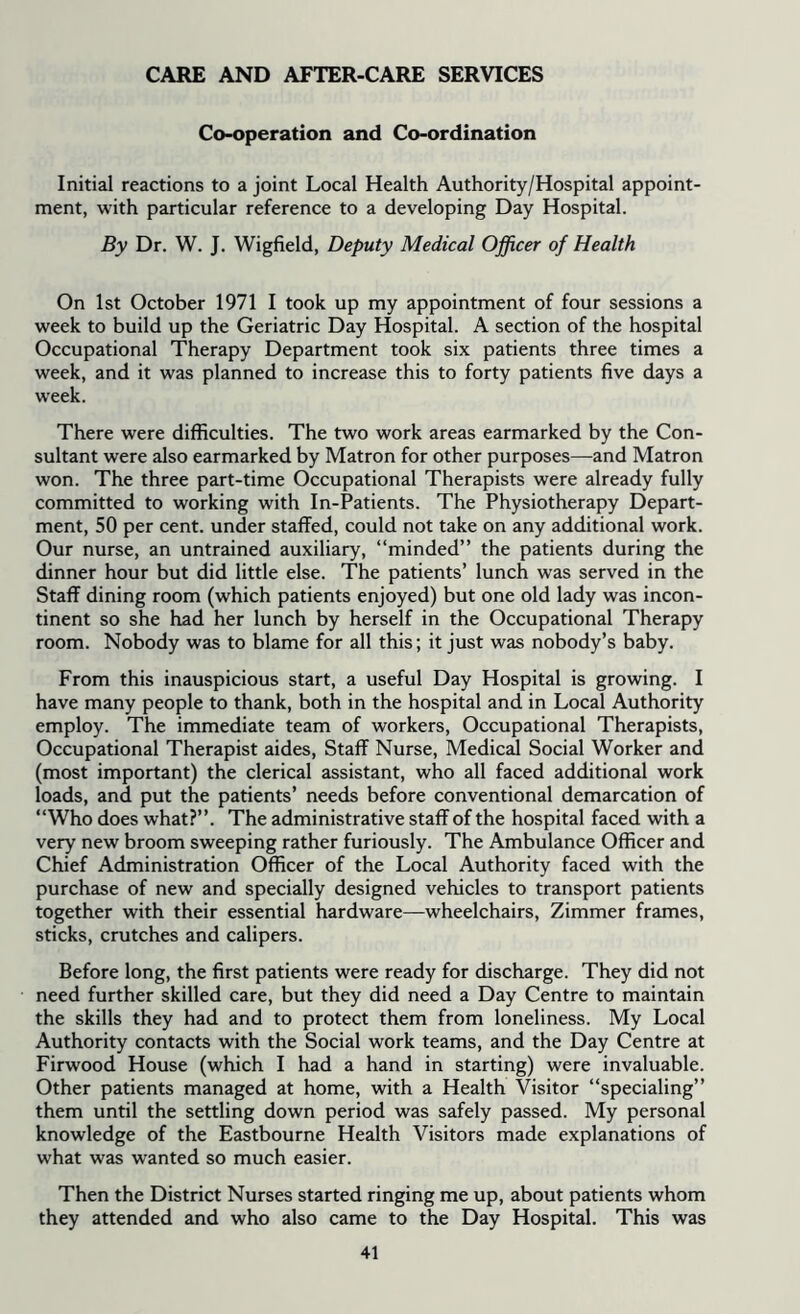 CARE AND AFTER-CARE SERVICES Co-operation and Co-ordination Initial reactions to a joint Local Health Authority/Hospital appoint- ment, with particular reference to a developing Day Hospital. By Dr. W. J. Wigfield, Deputy Medical Officer of Health On 1st October 1971 I took up my appointment of four sessions a week to build up the Geriatric Day Hospital. A section of the hospital Occupational Therapy Department took six patients three times a week, and it was planned to increase this to forty patients five days a week. There were difficulties. The two work areas earmarked by the Con- sultant were also earmarked by Matron for other purposes—and Matron won. The three part-time Occupational Therapists were already fully committed to working with In-Patients. The Physiotherapy Depart- ment, 50 per cent, under staffed, could not take on any additional work. Our nurse, an untrained auxiliary, “minded” the patients during the dinner hour but did little else. The patients’ lunch was served in the Staff dining room (which patients enjoyed) but one old lady was incon- tinent so she had her lunch by herself in the Occupational Therapy room. Nobody was to blame for all this; it just was nobody’s baby. From this inauspicious start, a useful Day Hospital is growing. I have many people to thank, both in the hospital and in Local Authority employ. The immediate team of workers, Occupational Therapists, Occupational Therapist aides, Staff Nurse, Medicsd Social Worker and (most important) the clerical assistant, who all faced additional work loads, and put the patients’ needs before conventional demarcation of “Who does what?”. The administrative staff of the hospital faced with a very new broom sweeping rather furiously. The Ambulance Officer and Chief Administration Officer of the Local Authority faced with the purchase of new and specially designed vehicles to transport patients together with their essential hardware—wheelchairs, Zimmer frames, sticks, crutches and calipers. Before long, the first patients were ready for discharge. They did not need further skilled care, but they did need a Day Centre to maintain the skills they had and to protect them from loneliness. My Local Authority contacts with the Social work teams, and the Day Centre at Firwood House (which I had a hand in starting) were invaluable. Other patients managed at home, with a Health Visitor “specialing” them until the settling down period was safely passed. My personal knowledge of the Eastbourne Health Visitors made explanations of what was wanted so much easier. Then the District Nurses started ringing me up, about patients whom they attended and who also came to the Day Hospital. This was