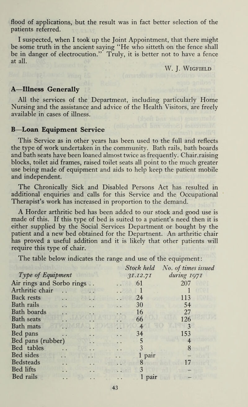 flood of applications, but the result was in fact better selection of the patients referred. I suspected, when I took up the Joint Appointment, that there might be some truth in the ancient saying “He who sitteth on the fence shall be in danger of electrocution.” Truly, it is better not to have a fence at all. W. J. Wigfield A—Illness Generally All the services of the Department, including particularly Home Nursing and the assistance and advice of the Health Visitors, are freely available in cases of illness. B—Loan Equipment Service This Service as in other years has been used to the full and reflects the type of work undertaken in the community. Bath rails, bath boards and bath seats have been loaned almost twice as frequently. Chair.raising blocks, toilet aid frames, raised toilet seats all point to the much greater use being made of equipment and aids to help keep the patient mobile and independent. The Chronically Sick and Disabled Persons Act has resulted in additional enquiries and calls for this Service and the Occupational Therapist’s work has increased in proportion to the demand. A Horder arthritic bed has been added to our stock and good use is made of this. If this type of bed is suited to a patient’s need then it is either supplied by the Social Services Department or bought by the patient and a new bed obtained for the Departnent. An arthritic chair has proved a useful addition and it is likely that other patients will require this type of chair. The table below indicates the range and use of the equipment: Type of Equipment Stock held 31.12.y1 No. of times issued during igyi Air rings and Sorbo rings . . 61 207 Arthritic chair 1 1 Back rests 24 113 Bath rails 30 54 Bath boards 16 27 Bath seats 66 126 Bath mats 4 3 Bed pans 34 153 Bed pans (rubber) 5 4 Bed tables 3 8 Bed sides 1 pair - Bedsteads 8 17 Bed lifts 3 — Bed rails 1 pair -