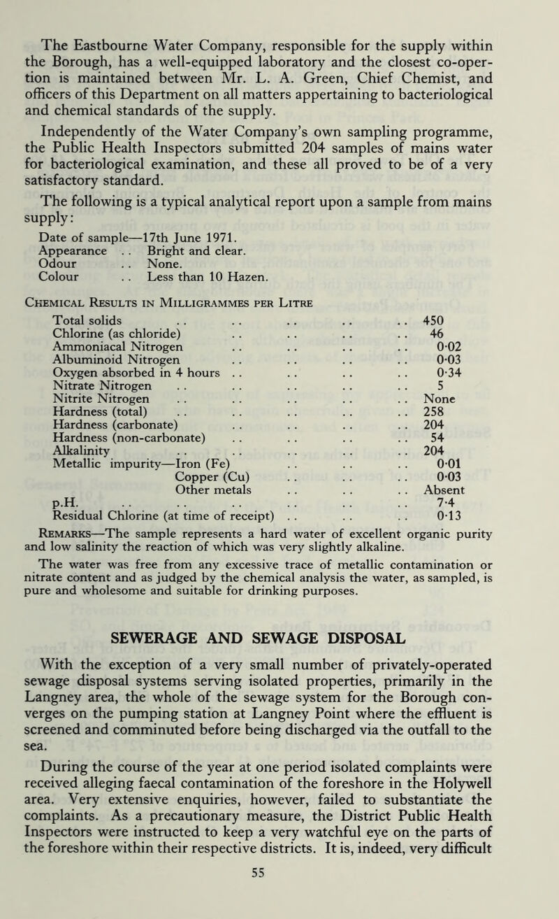 The Eastbourne Water Company, responsible for the supply within the Borough, has a well-equipped laboratory and the closest co-oper- tion is maintained between Mr. L. A. Green, Chief Chemist, and officers of this Department on all matters appertaining to bacteriological and chemical standards of the supply. Independently of the Water Company’s own sampling programme, the Public Health Inspectors submitted 204 samples of mains water for bacteriological examination, and these all proved to be of a very satisfactory standard. The following is a typical analytical report upon a sample from mains supply: Date of sample—17th June 1971. Appearance . . Bright and clear. Odour . . None. Colour . . Less than 10 Hazen. Chemical Results in Milligrammes per Litre Total solids .. .. .. .. .. 450 Chlorine (as chloride) . . . . .. 46 Ammoniacal Nitrogen .. . . .. .. 0-02 Albuminoid Nitrogen . . .. . . . . 0-03 Oxygen absorbed in 4 hours .. . . . . .. 0-34 Nitrate Nitrogen . . .. . . .. .. 5 Nitrite Nitrogen . . .. . . .. .. None Hardness (total) . . . . .. . . . . 258 Hardness (carbonate) . . . . . . . . 204 Hardness (non-carbonate) . . .. . . 54 Alkalinity .. . . .. .. . . 204 Metallic impurity—Iron (Fe) . . . . . . 0-01 Copper (Cu) .. .. 0-03 Other metals . . . . . . Absent p.H. . . .. . . 7-4 Residual Chlorine (at time of receipt) . . . . . . 0-13 Remarks—The sample represents a hard water of excellent organic purity and low salinity the reaction of which was very slightly alkaline. The water was free from any excessive trace of metallic contamination or nitrate content and as judged by the chemical analysis the water, as sampled, is pure and wholesome and suitable for drinking purposes. SEWERAGE AND SEWAGE DISPOSAL With the exception of a very small number of privately-operated sewage disposal systems serving isolated properties, primarily in the Langney area, the whole of the sewage system for the Borough con- verges on the pumping station at Langney Point where the effluent is screened and comminuted before being discharged via the outfall to the sea. During the course of the year at one period isolated complaints were received alleging faecal contamination of the foreshore in the Holywell area. Very extensive enquiries, however, failed to substantiate the complaints. As a precautionary measure, the District Public Health Inspectors were instructed to keep a very watchful eye on the parts of the foreshore within their respective districts. It is, indeed, very difficult