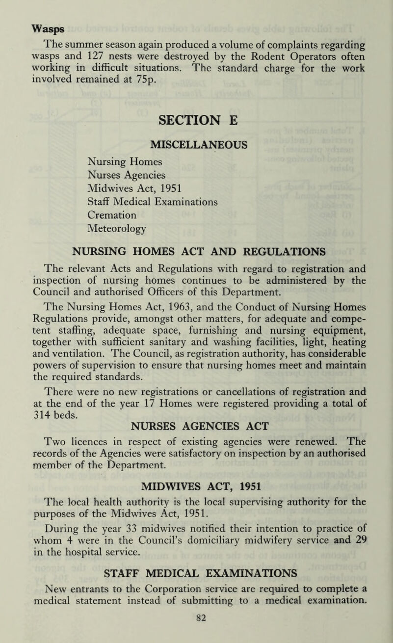 Wasps The summer season again produced a volume of complaints regarding wasps and 127 nests were destroyed by the Rodent Operators often working in difficult situations. The standard charge for the work involved remained at 75p. SECTION E MISCELLANEOUS Nursing Homes Nurses Agencies Midwives Act, 1951 Staff Medical Examinations Cremation Meteorology NURSING HOMES ACT AND REGULATIONS The relevant Acts and Regulations with regard to registration and inspection of nursing homes continues to be administered by the Council and authorised Officers of this Department. The Nursing Homes Act, 1963, and the Conduct of Nursing Homes Regulations provide, amongst other matters, for adequate and compe- tent staffing, adequate space, furnishing and nursing equipment, together with sufficient sanitary and washing facilities, light, heating and ventilation. The Council, as registration authority, has considerable powers of supervision to ensure that nursing homes meet and maintain the required standards. There were no new registrations or cancellations of registration and at the end of the year 17 Homes were registered providing a total of 314 beds. NURSES AGENCIES ACT Two licences in respect of existing agencies were renewed. The records of the Agencies were satisfactory on inspection by an authorised member of the Department. MIDWIVES ACT, 1951 The local health authority is the local supervising authority for the purposes of the Midwives Act, 1951. During the year 33 midwives notified their intention to practice of whom 4 were in the Council’s domiciliary midwifery service and 29 in the hospital service. STAFF MEDICAL EXAMINATIONS New entrants to the Corporation service are required to complete a medical statement instead of submitting to a medical examination.