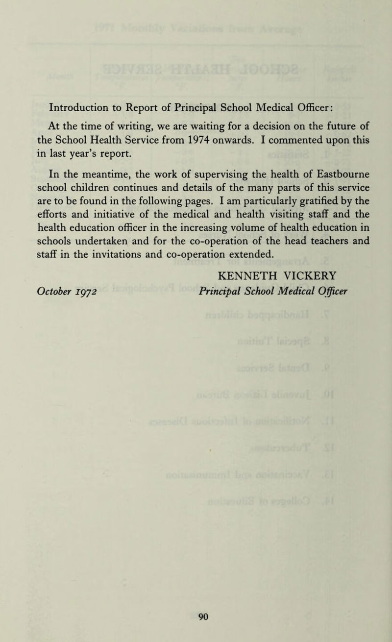 Introduction to Report of Principal School Medical Officer: At the time of writing, we are waiting for a decision on the future of the School Health Service from 1974 onwards. I commented upon this in last year’s report. In the meantime, the work of supervising the health of Eastbourne school children continues and details of the many parts of this service are to be found in the following pages. I am particularly gratified by the efforts and initiative of the medical and health visiting staff and the health education officer in the increasing volume of health education in schools undertaken and for the co-operation of the head teachers and staff in the invitations and co-operation extended. KENNETH VICKERY October igj2 Principal School Medical Officer