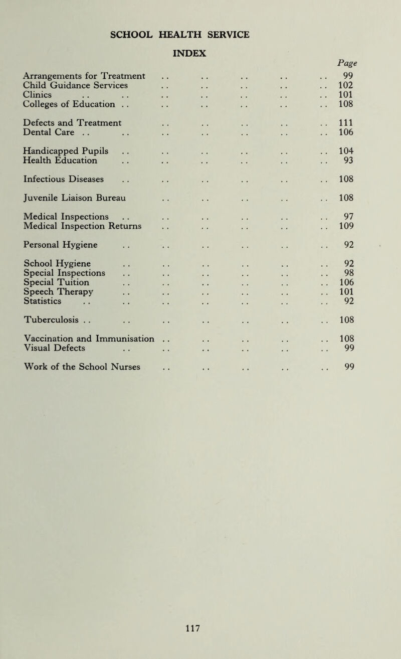 SCHOOL HEALTH SERVICE INDEX Page Arrangements for Treatment .. .. .. . . 99 Child Guidance Services . . . . . . . . 102 Clinics . . .. .. .. . . . . . . 101 Colleges of Education . . . . .. . . . . 108 Defects and Treatment .. .. .. .. ..Ill Dental Care .. . . . . . . . . . . 106 Handicapped Pupils . . . . . . . . . . 104 Health Education .. .. .. .. .. 93 Infectious Diseases . . .. . . . . . . 108 Juvenile Liaison Bureau . . .. . . 108 Medical Inspections .. . . . . . . 97 Medical Inspection Returns . . . . . . 109 Personal Hygiene .. .. .. .. .. 92 School Hygiene .. .. .. .. .. 92 Special Inspections . . .. . . . . . . 98 Special Tuition .. . . . . .. . . . . 106 Speech Therapy .. .. .. .. .. . . 101 Statistics .. .. .. .. .. . . 92 Tuberculosis .. . . . . .. . . . . .. 108 Vaccination and Immunisation .. . . . . .. 108 Visual Defects .. .. .. .. .. 99 Work of the School Nurses .. . . .. .. 99