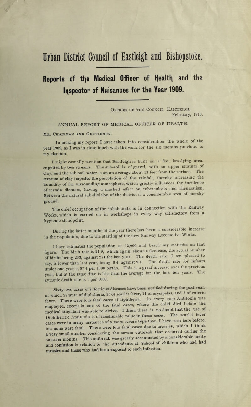 Urban District Council of Eastleigh and Bishopstoke. Reports of tl\e Medical Officer of ^^e lr\spector of Nuisances for the Year 1909. Offices of the Council, Eastleigh, February, 1910. ANNUAL REPORT OF MEDICAL OFFICER OF HEALTH. Mr. Chairman and Gentlemen, In making my report, I have taken into consideration the whole of the year 1909, as I was in close touch with the work for the six months previous to my election. I might casually mention that Eastleigh is built on a fiat, low-lying area, supplied by two streams. The sub-soil is of gravel, with an upper stratum of clay, and the sub-soil water is on an average about 12 feet from the surface. The stratum of clay impedes the percolation of the rainfall, thereby increasing the humidity of the surrounding atmosphere, which greatly influences the incidence of certain diseases, having a marked effect on tuberculosis and rheumatism. Between the natural sub-division of the district is a considerable area of marshy ground. The chief occupation of the inhabitants is in connection with the Railway Works, which is carried on in workshops in every way satisfactory from a hygienic standpoint. During the latter months of the year there has been a considerable increase in the population, due to the starting of the new Railway Locomotive Works. I have estimated the population at 12,000 and based my statistics on that figure. The birth rate is 21 9, which again shows a decrease, the actual number of births being 263, against 274 for last year. The death rate, I am pleased to say, is lower than last year, being 8 4 against 9'1. The death rate for infants under one year is 87-4 per 1000 births. This is a great increase over the previous year, but at the same time is less than the average for the last ten years. The zymotic death rate is 1 per 1000. Sixty-two cases of infectious diseases have been notified during the past year, of which 22 were of diphtheria, 26 of scarlet fever, 11 of erysipelas, and 3 of enteric fever. There were four fatal cases of diphtheria. In every case Antitoxin was employed, except in one of the fatal cases, where the child died before the medical attendant was able to arrive. I think there is no doubt that the use o Diphtheritic Antitoxin is of inestimable value in these cases. The scarlet fever cases were in many instances of a more severe type than I have seen here before, but none were fatal. There were four fatal cases due to measles, which I think a very small number considering the severe outbreak that occurred during the summer months. This outbreak was greatly accentuated by a considerable laxity and confusion in relation to the attendance at School of children who had had measles and those who had been exposed to such infection.