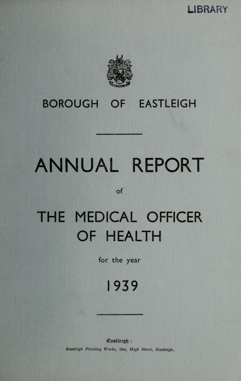 LIBRARY BOROUGH OF EASTLEIGH ANNUAL REPORT of THE MEDICAL OFFICER OF HEALTH for the year 1939 €as!tletgf) : Eastleigh Printing Works, 26a, High Street, Eastleigh.