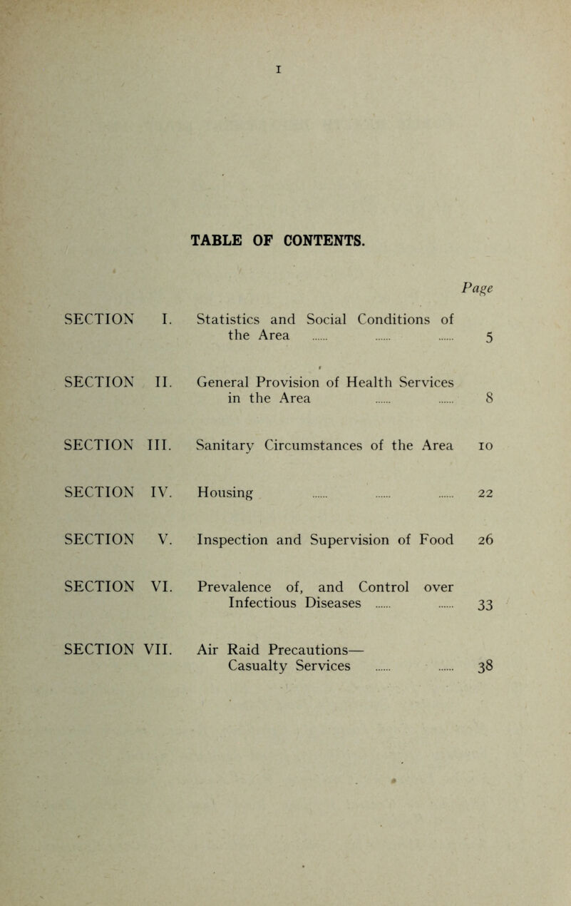 TABLE OF CONTENTS. Page SECTION I. Statistics and Social Conditions of the Area 5 SECTION II. General Provision of Health Services in the Area 8 SECTION III. Sanitary Circumstances of the Area 10 SECTION IV. Housing 22 SECTION V. Inspection and Supervision of Food 26 SECTION VI. Prevalence of, and Control over Infectious Diseases 33 SECTION VII. Air Raid Precautions— Casualty Services 38 *