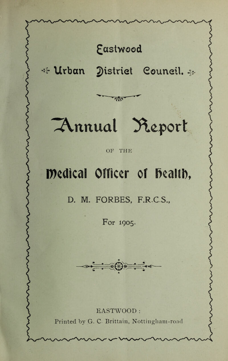 ^astwood Urban 2)'striet Souneil. ’Z2Vnnual Report OF THE n)edlcal Officer of Realth, D. M. FORBES, F.R.C.S., For 1905. EASTWOOD : Printed by G. C. Brittain, Nottingliani-road