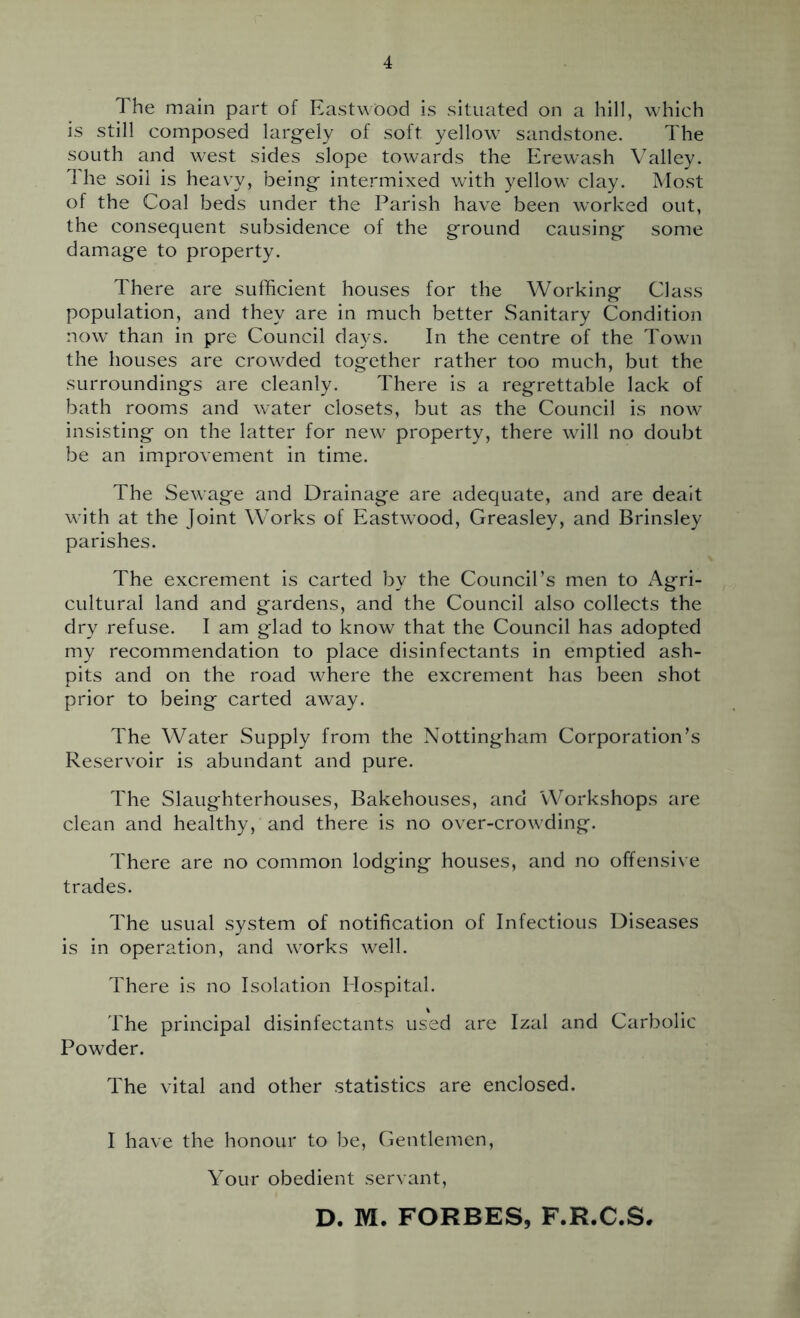 The main part of Eastwood is situated on a hill, which is still composed larg-ely of soft yellow sandstone. The south and west sides slope towards the Erewash Valley. Ihe soil is heavy, being* intermixed with yellow clay. Most of the Coal beds under the Parish have been worked out, the consequent subsidence of the ground causing some damage to property. There are sufficient houses for the Working Class population, and they are in much better Sanitary Condition now than in pre Council days. In the centre of the Town the houses are crowded together rather too much, but the surroundings are cleanly. There is a regrettable lack of bath rooms and water closets, but as the Council is now insisting on the latter for new property, there will no doubt be an improvement in time. The Sewage and Drainage are adequate, and are dealt with at the Joint Works of Eastwood, Greasley, and Brinsley parishes. The excrement is carted by the Council’s men to Agri- cultural land and gardens, and the Council also collects the dry refuse. I am glad to know that the Council has adopted my recommendation to place disinfectants in emptied ash- pits and on the road where the excrement has been shot prior to being carted away. The Water Supply from the Nottingham Corporation’s Reservoir is abundant and pure. The Slaughterhouses, Bakehouses, and Workshops are clean and healthy, and there is no over-crowding. There are no common lodging houses, and no offensive trades. The usual system of notification of Infectious Diseases is in operation, and works well. There is no Isolation Hospital. The principal disinfectants used are Izal and Carbolic Powder. The vital and other statistics are enclosed. I have the honour to be. Gentlemen, Your obedient servant, D. M. FORBES, F.R.C.S,