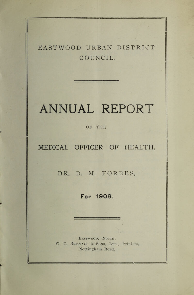 EASTWOOD URBAN DISTRICT COUNCIL. ANNUAL REPORT OF THE MEDICAL OFFICER OF HEALTH, DR. D. M. FORBES, For 1908. Eastwood, Notts: G. C, Brittain & Sons, Ltd.3 Printers, Nottingham Road.