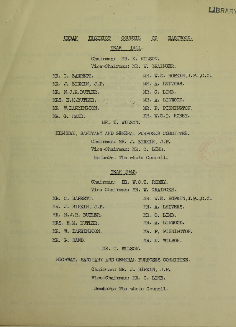 UBRARV URBAN DISTRICT COUNCIL OP EASTWOOD, YEAR 194-1- Chairman: MR, E. VvTLSON. Vice-Chairman: MR. W. GRAINGER. MR, C. BARRETT. MR. W.E. HOPKIN, J.P. ,C.C. MR, J. BIRKIN, J.P. MR. A. REIVERS. MR. N.J.R.BUTLER. MR. C» LIMB. MRS, E.M. BUTLER. MR. A. LINWOOD. MR, W. BARRINGTON. MR, P. PINMIRGTON, MR. G. HAND, NR, W.C.T. ROBEY. MR. T. WILSON. HIGHWAY, SANITARY AND GENERAL PURPOSES CQCMITTEE. Chairman: MR. J. BIRKIN, J.P. Vice-Chairman: MR. C. LIMB. Members: The whole Council. YEAR 1942. Chairman: DR. W.C.T. ROBEY. Vice-Chairman: MR. W. GRAINGER. MR. C. BARRETT, MR W.E. HOEON, J.P. ,C.C. MR, J. BIRKIN, J.P, MR. A. LEIVERS, MR. N.J.R, BUTLER. MRS, E.M. BUTLER. MR. W. BARRINGTON. MR. G. HAND, MR, C. LIMB. MR. A. LINWOOD. MR. P, PINNINGTON. MR. E. WILSON. ICR, T. WILSON. HIGHWAY, SANITARY AND GENERAL PURPOSES COMMITTEE. Chairman: MR. J. BIRKIN, J.P. Vice-Chairman: MR, C. LIMB. Members: The whole Council.