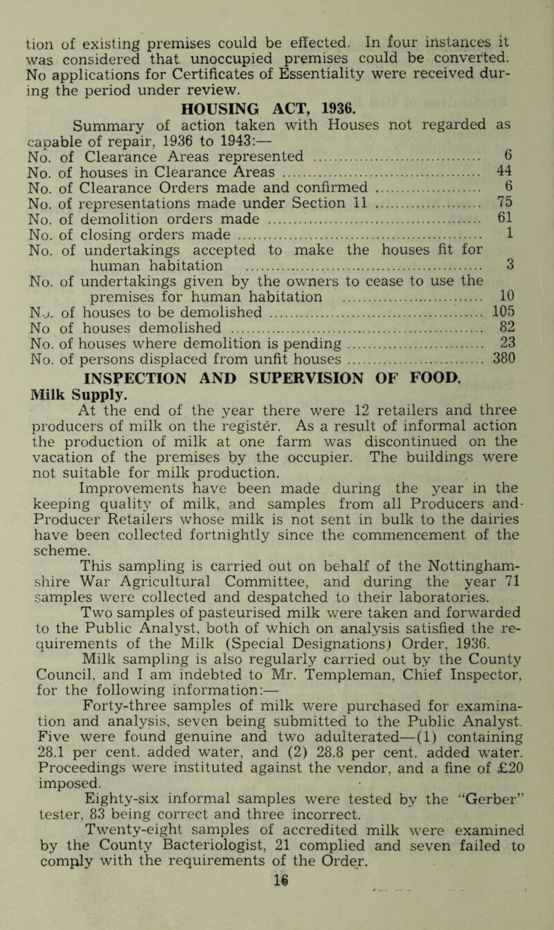 lion of existing premises could be effected. In four instances it was considered that, unoccupied premises could be converted. No applications for Certificates of Essentiality were received dur- ing the period under review. HOUSING ACT, 1936. Summary of action taken with Houses not regarded as capable of repair, 1936 to 1943:— No. of Clearance Areas represented 6 No. of houses in Clearance Areas 44 No. of Clearance Orders made and confirmed 6 No. of representations made under Section 11 75 No. of demolition orders made 61 No. of closing orders made 1 No. of undertakings accepted to make the houses fit for human habitation 3 No. of undertakings given by the owners to cease to use the premises for human habitation 10 N-j. of houses to be demolished 105 No of houses demolished 82 No. of houses where demolition is pending 23 No. of persons displaced from unfit houses 380 INSPECTION AND SUPERVISION OF FOOD. Milk Supply. At the end of the year there were 12 retailers and three producers of milk on the register. As a result of informal action the production of milk at one farm was discontinued on the vacation of the premises by the occupier. The buildings were not suitable for milk production. Improvements have been made during the year in the keeping quality of milk, and samples from all Producers and- Producer Retailers whose milk is not sent in bulk to the dairies have been collected fortnightly since the commencement of the scheme. This sampling is carried out on behalf of the Nottingham- .shire War Agricultural Committee, and during the year 71 samples were collected and despatched to their laboratories. Two samples of pasteurised milk were taken and forwarded to the Public Analyst, both of which on analysis satisfied the re- quirements of the Milk (Special Designations) Order, 1936. Milk sampling is also regularly carried out by the County Council, and I am indebted to Mr. Templeman, Chief Inspector, for the following information:— Forty-three samples of milk were purchased for examina- tion and analysis, seven being submitted to the Public Analyst. Five were found genuine and two adulterated—(1) containing 28.1 per cent, added water, and (2) 28.8 per cent, added water. Proceedings were instituted against the vendor, and a fine of £20 imposed. Eighty-six informal samples were tested by the “Gerber” tester, 83 being correct and three incorrect. Twenty-eight samples of accredited milk were examined by the County Bacteriologist, 21 complied and seven failed to comply with the requirements of the Order.