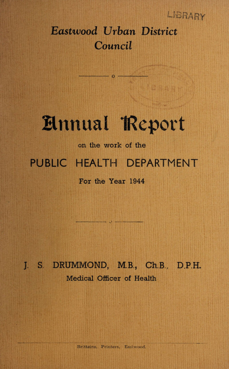 i-IoRARy Eastwood Urban District Council o Ennual IReport on the work of the PUBLIC HEALTH DEPARTMENT For the Year 1944 ’ J. S. DRUMMOND, M.B,, Ch.B., D.RH. Medical Officer of Health Brittains, Printers, Eastwood,