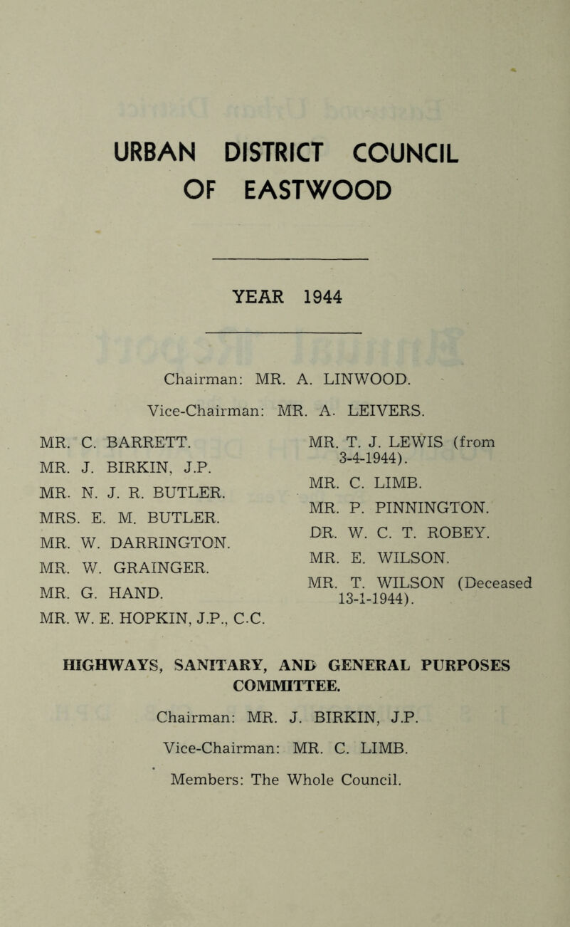 URBAN DISTRICT COUNCIL OF EASTWOOD YEAR 1944 Chairman: MR. A. LINWOOD. Vice-Chairman: MR. A. LEIVERS. MR. C. BARRETT. MR. J. BIRKIN, J.P. MR. N. J. R. BUTLER. MRS. E. M. BUTLER. MR. W. BARRINGTON. MR. W. GRAINGER. MR. G. HAND. MR. W. E. HOPKIN, J.P., C-C. HIGHWAYS, SANITARY, AND GENERAL PURPOSES COMMITTEE. Chairman: MR. J. BIRKIN, J.P. Vice-Chairman: MR. C. LIMB. Members: The Whole Council. MR. T. J. LEWIS (from 3-4-1944). MR. C. LIMB. MR. P. PINNINGTON. DR. W. C. T. ROBEY. MR. E. WILSON. MR. T. WILSON (Deceased 13-1-1944).