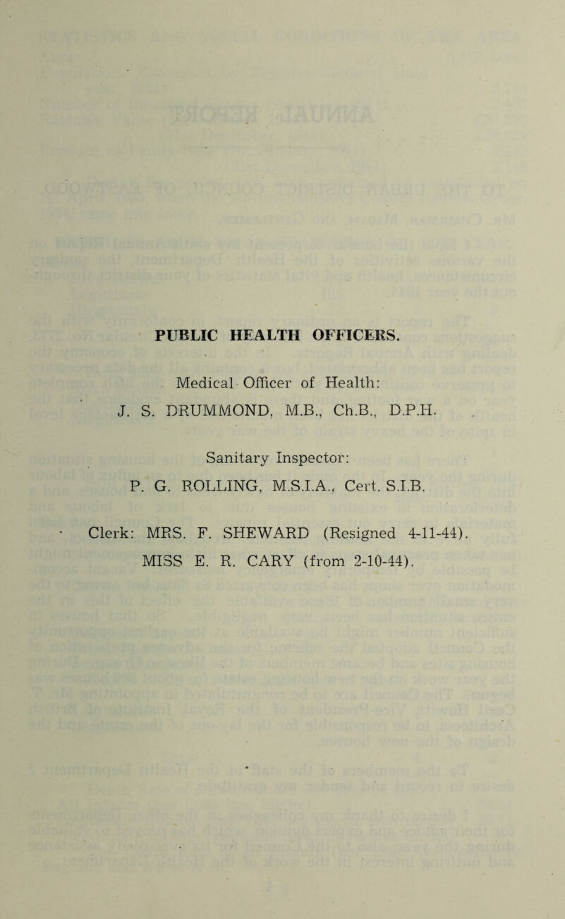 PUBLIC HEALTH OFFICERS. Medical-Officer of Health: J. S. DRUMMOND, M.B, Ch.B., D.P.H. Sanitary Inspector: P. G. ROLLING, M.S.LA., Cert. S.I.B. Clerk: MRS. F. SHEWARD (Resigned 4-11-44). MISS E. R. CARY (from 2-10-44).