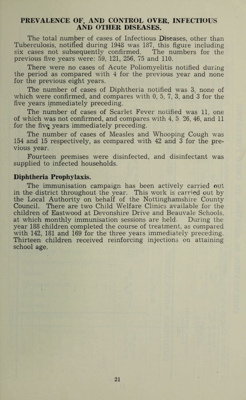 PREVALENCE OF, AND CONTROL OVER. INFECTIOUS AND OTHER DISEASES. The total number of cases of Infectious Diseases, other than Tuberculosis, notified during 1948 was 187, this figure including six cases not subsequently confirmed. The numbers for the previous five years were: 59, 121, 256, 75 and 110. There were no cases of Acute Poliomyelitis notified during the period as compared with 4 for the previous year and none for the previous eight years. The number of cases of Diphtheria notified was 3, none of which were confirmed, and compares with 0, 5, 7, 3, and 3 for the five years immediately preceding. The number of cases of Scarlet Fever notified was 11, one of which was not confirmed, and compares with 4, 5. 26, 46, and 11 for the fivq years immediately preceding. The number of cases of Measles and Whooping Cough was 154 and 15 respectively, as compared with 42 and 3 for the pre- vious year. Fourteen premises were disinfected, and disinfectant was supplied to infected households. Diphtheria Prophylaxis. The immunisation campaign has been actively carried out in the district throughout the year. This work is carried out by the Local Authority on behalf of the Nottinghamshire County Council. There are two Child Welfare Clinics available for the children of Eastwood at Devonshire Drive and Beauvale Schools, at which monthly immunisation sessions are held. During the year 188 children completed the course of treatment, as compared with 142, 181 and 169 for the three years immediately preceding. Thirteen children received reinforcing injections on attaining school age.