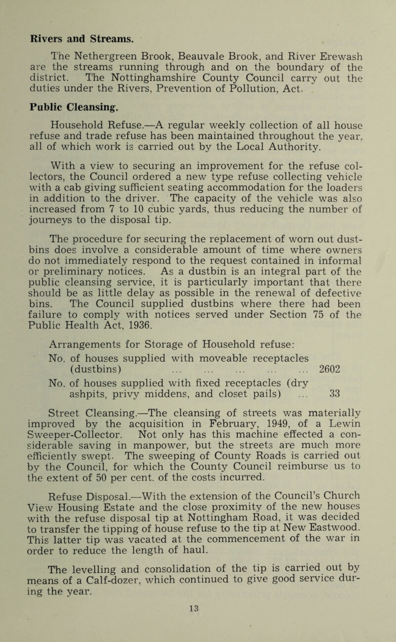 Rivers and Streams. The Nethergreen Brook, Beauvale Brook, and River Erewash are the streams running through and on the boundary of the district. The Nottinghamshire County Cbuncil carry out the duties under the Rivers, Prevention of Pollution, Act. Public Cleansing. Household Refuse.—A regular weekly collection of all house refuse and trade refuse has been maintained throughout the year, all of which work is carried out by the Local Authority. With a view to securing an improvement for the refuse col- lectors, the Council ordered a new type refuse collecting vehicle with a cab giving sufficient seating accommodation for the loaders in addition to the driver. The capacity of the vehicle was also increased from 7 to 10 cubic yards, thus reducing the number of journeys to the disposal tip. The procedure for securing the replacement of worn out dust- bins does involve a considerable amount of time where owners do not immediately respond to the request contained in informal or preliminary notices. As a dustbin is an integral part of the public cleansing service, it is particularly important that there should be as little delay as possible in the renewal of defective bins. The Council supplied dustbins where there had been failure to comply with notices served under Section 75 of the Public Health Act, 1936. Arrangements for Storage of Household refuse: No. of houses supplied with moveable receptacles (dustbins) 2602 No. of houses supplied with fixed receptacles (dry ashpits, privy middens, and closet pails) ... 33 Street Cleansing.—The cleansing of streets was materially improved by the acquisition in February, 1949, of a Lewin Sweeper-Coliector. Not only has this machine effected a con- siderable saving in manpower, but the streets are much more efficiently swept. The sweeping of County Roads is carried out by the Council, for which the County Council reimburse us to the extent of 50 per cent, of the costs incurred. Refuse Disposal.—With the extension of the Council’s Church View Housing Estate and the close proximity of the new houses with the refuse disposal tip at Nottingham Road, it was decided to transfer the tipping of house refuse to the tip at New Eastwood. This latter tip was vacated at the commencement of the war in order to reduce the length of haul. The levelling and consolidation of the tip is carried out by means of a Calf-dozer, which continued to give good service dur- ing the year.