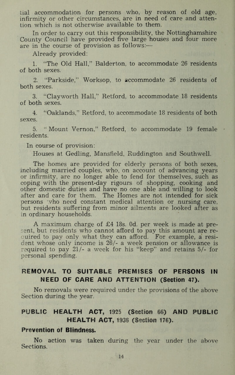 tial accommodation for persons who, by reason of old age, infirmity or other circumstances, are in need of care and atten- tion which is not otherwise available to them. In order to carry out this responsibility, the Nottinghamshire County Council have provided five large houses and four more are in the course of provision as follows:'— Already provided: 1. “The Old Hall,” Balderton, to accommodate 26 residents of both sexes. 2. “Parkside,” Worksop, to accommodate 26 residents of both sexes. 3. “Clayworth Hall,” Retford, to accommodate 18 residents of both sexes. 4. “Oaklands,” Retford, to accommodate 18 residents of both sexes. 5. “ Mount Vernon,” Retford, to accommodate 19 female residents. In course of provision: Houses at Gedling, Mansfield, Ruddington and Southwell. The homes are provided for elderly persons of both sexes, including married couples, who, on account of advancing years or infirmity, are no longer able to fend for themselves, such as coping with the present-day rigours of shopping, cooking and other domestic duties and have no one able and willing to look after and care for them. The Homes are not intended for sick persons who need constant medical attention or nursing care, but residents suffering from minor ailments are looked after as in ordinary households. A maximum charge of £4 18s. Od. per week is made at pre- sent, but residents who cannot afford to pay this amount are re- quired to pay only what they can afford. For example, a resi- dent whose only income is 26/- a week pension or allowance is required to pay 21/- a week for his “keep” and retains 5/- for personal spending. REMOVAL TO SUITABLE PREMISES OF PERSONS IN NEED OF CARE AND ATTENTION (Section 47). No removals were required under the provisions of the above Section during the year. PUBLIC HEALTH ACT, 1925 (Section 66) AND PUBLIC HEALTH ACT, 1936 (Section 176). Prevention of Blindness. No action was taken during the year under the above Sections.