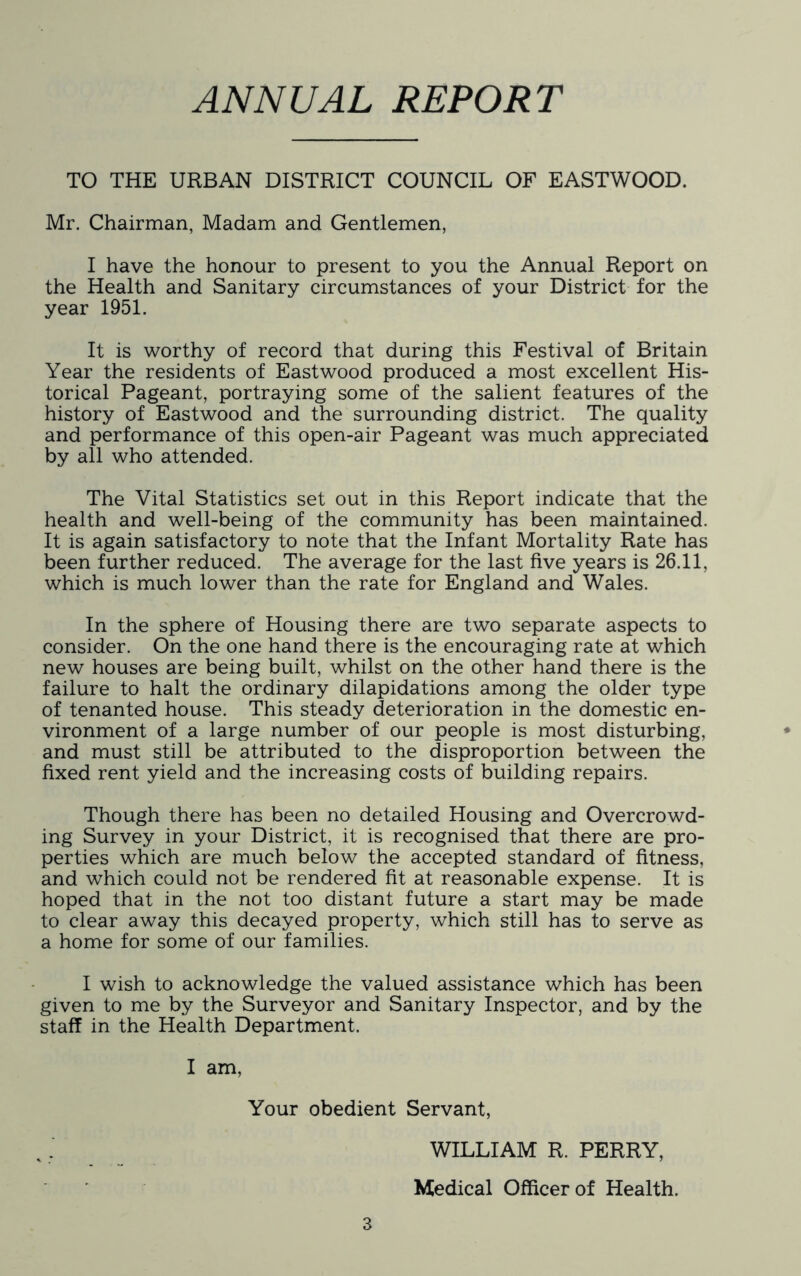 ANNUAL REPORT TO THE URBAN DISTRICT COUNCIL OF EASTWOOD. Mr. Chairman, Madam and Gentlemen, I have the honour to present to you the Annual Report on the Health and Sanitary circumstances of your District for the year 1951. It is worthy of record that during this Festival of Britain Year the residents of Eastwood produced a most excellent His- torical Pageant, portraying some of the salient features of the history of Eastwood and the surrounding district. The quality and performance of this open-air Pageant was much appreciated by all who attended. The Vital Statistics set out in this Report indicate that the health and well-being of the community has been maintained. It is again satisfactory to note that the Infant Mortality Rate has been further reduced. The average for the last five years is 26.11, which is much lower than the rate for England and Wales. In the sphere of Housing there are two separate aspects to consider. On the one hand there is the encouraging rate at which new houses are being built, whilst on the other hand there is the failure to halt the ordinary dilapidations among the older type of tenanted house. This steady deterioration in the domestic en- vironment of a large number of our people is most disturbing, and must still be attributed to the disproportion between the fixed rent yield and the increasing costs of building repairs. Though there has been no detailed Housing and Overcrowd- ing Survey in your District, it is recognised that there are pro- perties which are much below the accepted standard of fitness, and which could not be rendered fit at reasonable expense. It is hoped that in the not too distant future a start may be made to clear away this decayed property, which still has to serve as a home for some of our families. I wish to acknowledge the valued assistance which has been given to me by the Surveyor and Sanitary Inspector, and by the staff in the Health Department. I am. Your obedient Servant, 3 WILLIAM R. PERRY, Medical Officer of Health.