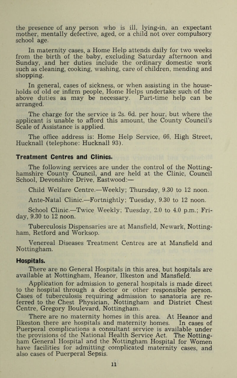 the presence of any person who is ill, lying-in, an expectant mother, mentally defective, aged, or a child not over compulsory school age. In maternity cases, a Home Help attends daily for two weeks from the birth of the baby, excluding Saturday afternoon and Sunday, and her duties include the ordinary domestic work such as cleaning, cooking, washing, care of children, mending and shopping. In general, cases of sickness, or when assisting in the house- holds of old or infirm people. Home Helps undertake such of the above duties as may be necessary. Part-time help can be arranged. The charge for the service is 2s. 6d. per hour, but where the applicant is unable to afford this amount, the County Council’s Scale of Assistance is applied. The office address is: Home Help Service, 66, High Street, Hucknall (telephone: Hucknall 93). Treatment Centres and Clinics. The following services are under the control of the Notting- hamshire County Council, and are held at the Clinic, Council School, Devonshire Drive, Eastwood:— Child Welfare Centre.—Weekly; Thursday, 9.30 to 12 noon. Ante-Natal Clinic.—Fortnightly; Tuesday, 9.30 to 12 noon. School Clinic.—Twice Weekly; Tuesday, 2.0 to 4.0 p.m.; Fri- day, 9.30 to 12 noon. Tuberculosis Dispensaries are at Mansfield, Newark, Notting- ham, Retford and Worksop. Venereal Diseases Treatment Centres are at Mansfield and Nottingham. Hospitals. There are no General Hospitals in this area, but hospitals are available at Nottingham, Heanor, Ilkeston and Mansfield. Application for admission to general hospitals is made direct to the hospital through a doctor or other responsible person. Cases of tuberculosis requiring admission to sanatoria are re- ferred to the Chest Physician, Nottingham and District Chest Centre, Gregory Boulevard, Nottingham. There are no maternity homes in this area. At Heanor and Ilkeston there are hospitals and maternity homes. In cases of Puerperal complications a consultant service is available under the provisions of the National Health Service Act. The Notting- ham General Hospital and the Nottingham Hospital for Women have facilities for admitting complicated maternity cases, and also cases of Puerperal Sepsis.