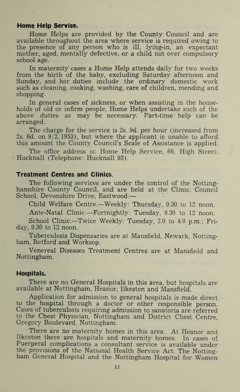 Home Help Service. Home Helps are provided by the County Council and are available throughout the area where service is required owing to the presence of any person who is ill, lying-in, an expectant mother, aged, mentally defective, or a child not over compulsory school age. In maternity cases a Home Help attends daily for two weeks from the birth of the baby, excluding Saturday afternoon and Sunday, and her duties include the ordinary domestic work such as cleaning, cooking, washing, care of children, mending and shopping. In general cases of sickness, or when assisting in the house- holds of old or infirm people, Home Helps undertake such of the above duties as may be necessary. Part-time help can be arranged. The charge for the service is 2s. 9d. per hour (increased from 2s. 6d. on 9/2/1953), but where the applicant is unable to afford this amount the County Council’s Scale of Assistance is applied. The office address is: Home Help Service. 66, High Street.. Hucknall (Telephone: Hucknall 93). Treatment Centres and Clinics. The following services are under the control of the Notting- hamshire County Council, and are held at the Clinic, Council School, Devonshire Drive, Eastwood:— Child Welfare Centre.—Weekly: Thursday, 9.30 to 12 noon. Ante-Natal Clinic.—Fortnightly: Tuesday, 9.30 to 12 noon. School Clinic.—Twice Weekly: Tuesday, 2.0 to 4.0 p.m.; Fri- day, 9.30 to 12 noon. Tuberculosis Dispensaries are at Mansfield, Newark, Notting- ham, Retford and Worksop. Venereal Diseases Treatment Centres are at Mansfield and Nottingham. Hospitals. There are no General Hospitals in this area, but hospitals are available at Nottingham, Heanor, Ilkeston and Mansfield. Application for admission to general hospitals is made direct to the hospital through a doctor or other responsible person. Cases of tuberculosis requiring admission to sanatoria are referred to the Chest Physician, Nottingham and District Chest Centre, Gregory Boulevard, Nottingham. There are no maternity homes in this area. At Heanor and Ilkeston there are hospitals and maternity homes. In cases of Puerperal complications a consultant service is available under the provisions of the National Health Service Act. The Notting- ham General Hospital and the Nottingham Hospital for Women ll