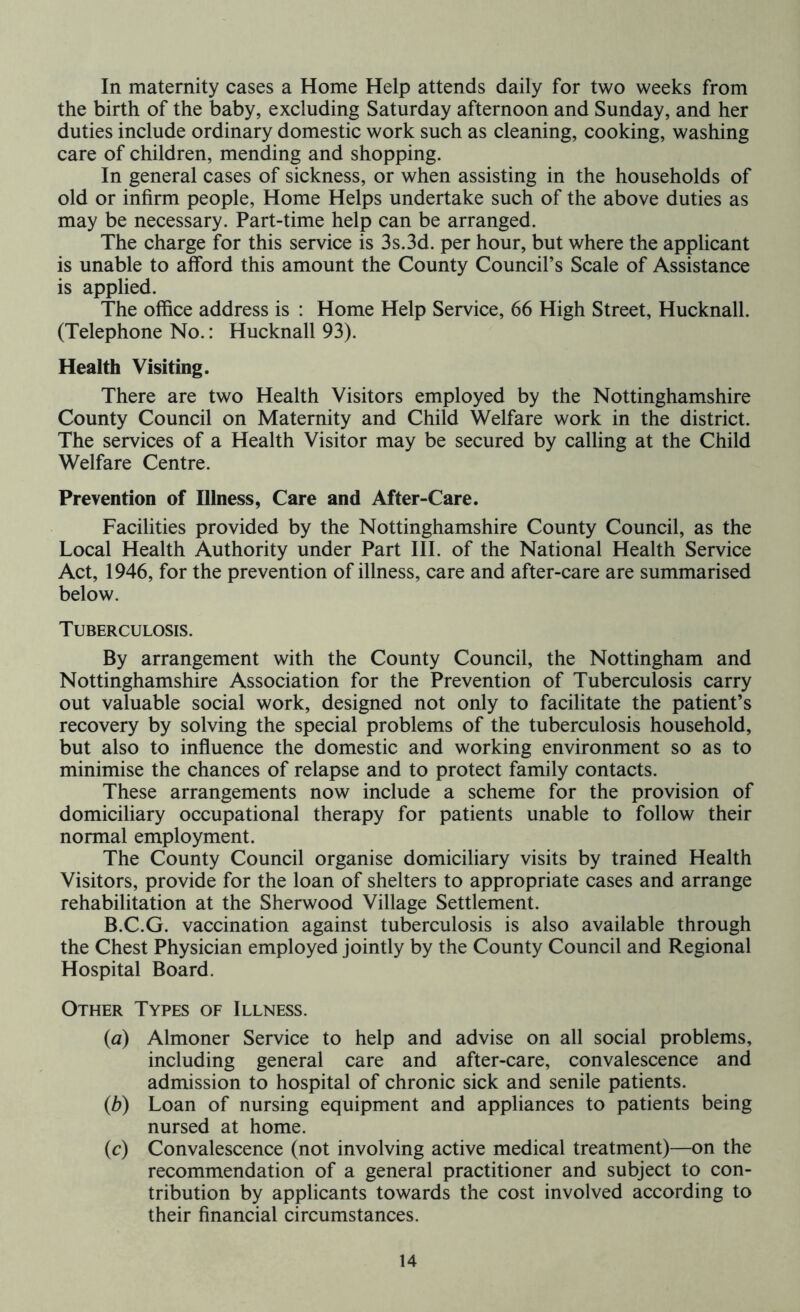 In maternity cases a Home Help attends daily for two weeks from the birth of the baby, excluding Saturday afternoon and Sunday, and her duties include ordinary domestic work such as cleaning, cooking, washing care of children, mending and shopping. In general cases of sickness, or when assisting in the households of old or infirm people, Home Helps undertake such of the above duties as may be necessary. Part-time help can be arranged. The charge for this service is 3s.3d. per hour, but where the applicant is unable to afford this amount the County Council’s Scale of Assistance is applied. The office address is : Home Help Service, 66 High Street, Hucknall. (Telephone No.: Hucknall 93). Health Visiting. There are two Health Visitors employed by the Nottinghamshire County Council on Maternity and Child Welfare work in the district. The services of a Health Visitor may be secured by calling at the Child Welfare Centre. Prevention of Illness, Care and After-Care. Facilities provided by the Nottinghamshire County Council, as the Local Health Authority under Part III. of the National Health Service Act, 1946, for the prevention of illness, care and after-care are summarised below. Tuberculosis. By arrangement with the County Council, the Nottingham and Nottinghamshire Association for the Prevention of Tuberculosis carry out valuable social work, designed not only to facilitate the patient’s recovery by solving the special problems of the tuberculosis household, but also to influence the domestic and working environment so as to minimise the chances of relapse and to protect family contacts. These arrangements now include a scheme for the provision of domiciliary occupational therapy for patients unable to follow their normal employment. The County Council organise domiciliary visits by trained Health Visitors, provide for the loan of shelters to appropriate cases and arrange rehabilitation at the Sherwood Village Settlement. B.C.G. vaccination against tuberculosis is also available through the Chest Physician employed jointly by the County Council and Regional Hospital Board. Other Types of Illness. (a) Almoner Service to help and advise on all social problems, including general care and after-care, convalescence and admission to hospital of chronic sick and senile patients. (b) Loan of nursing equipment and appliances to patients being nursed at home. (c) Convalescence (not involving active medical treatment)—on the recommendation of a general practitioner and subject to con- tribution by applicants towards the cost involved according to their financial circumstances.