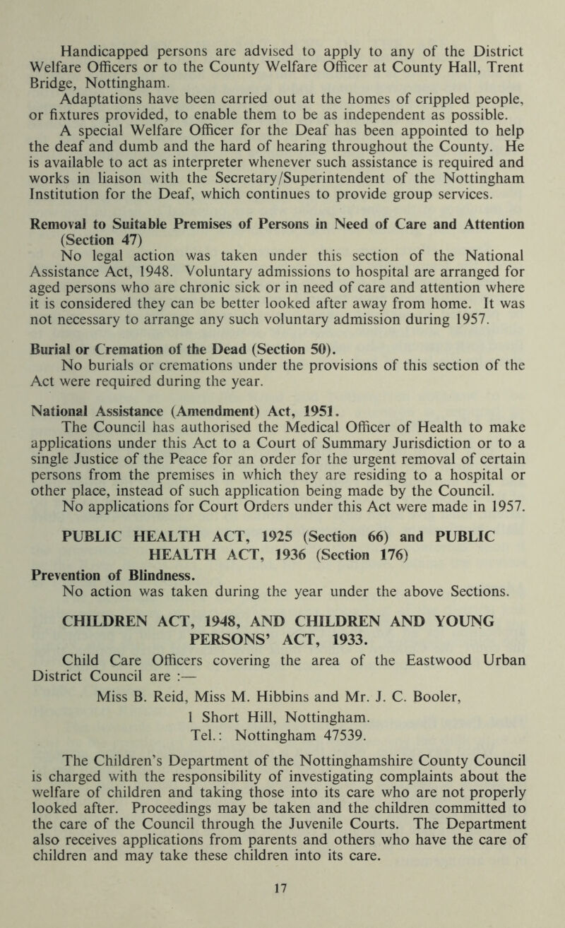 Handicapped persons are advised to apply to any of the District Welfare Officers or to the County Welfare Officer at County Hall, Trent Bridge, Nottingham. Adaptations have been carried out at the homes of crippled people, or fixtures provided, to enable them to be as independent as possible. A special Welfare Officer for the Deaf has been appointed to help the deaf and dumb and the hard of hearing throughout the County. He is available to act as interpreter whenever such assistance is required and works in liaison with the Secretary/Superintendent of the Nottingham Institution for the Deaf, which continues to provide group services. Removal to Suitable Premises of Persons in Need of Care and Attention (Section 47) No legal action was taken under this section of the National Assistance Act, 1948. Voluntary admissions to hospital are arranged for aged persons who are chronic sick or in need of care and attention where it is considered they can be better looked after away from home. It was not necessary to arrange any such voluntary admission during 1957. Burial or Cremation of the Dead (Section 50). No burials or cremations under the provisions of this section of the Act were required during the year. National Assistance (Amendment) Act, 1951. The Council has authorised the Medical Officer of Health to make applications under this Act to a Court of Summary Jurisdiction or to a single Justice of the Peace for an order for the urgent removal of certain persons from the premises in which they are residing to a hospital or other place, instead of such application being made by the Council. No applications for Court Orders under this Act were made in 1957. PUBLIC HEALTH ACT, 1925 (Section 66) and PUBLIC HEALTH ACT, 1936 (Section 176) Prevention of Blindness. No action was taken during the year under the above Sections. CHILDREN ACT, 1948, AND CHILDREN AND YOUNG PERSONS’ ACT, 1933. Child Care Officers covering the area of the Eastwood Urban District Council are :— Miss B. Reid, Miss M. Hibbins and Mr. J. C. Booler, 1 Short Hill, Nottingham. Tel.: Nottingham 47539. The Children’s Department of the Nottinghamshire County Council is charged with the responsibility of investigating complaints about the welfare of children and taking those into its care who are not properly looked after. Proceedings may be taken and the children committed to the care of the Council through the Juvenile Courts. The Department also receives applications from parents and others who have the care of children and may take these children into its care.