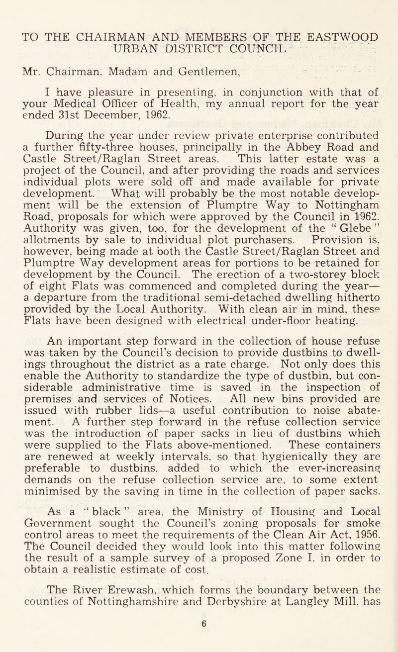 TO THE CHAIRMAN AND MEMBERS OF THE EASTWOOD URBAN DISTRICT COUNCIL ' - Mr. Chairman, Madam and Gentlemen, - I have pleasure in presenting, in conjunction with that of your Medical Officer of Health, my annual report for the year ended 31st December, 1962. During the year under review private enterprise contributed a further fifty-three houses, principally in the Abbey Road and Castle Street/Raglan Street areas. This latter estate was a project of the Council, and after providing the roads and services individual plots were sold off and made available for private development. What will probably be the most notable develop- ment will be the extension of Plumptre Way to Nottingham Road, proposals for which were approved by the Council in 1962. Authority was given, too, for the development of the “ Glebe ” allotments by sale to individual plot purchasers. Provision is, however, being made at both the Castle Street/Raglan Street and Plumptre Way development areas for portions to be retained for development by the Council. The erection of a two-storey block of eight Flats was commenced and completed during the year— a departure from the traditional semi-detached dwelling hitherto provided by the Local Authority. With clean air in mind, these Flats have been designed with electrical under-floor heating. An important step forward in the collection of house refuse was taken by the Council’s decision to provide dustbins to dwell- ings throughout the district as a rate charge. Not only does this enable the Authority to standardize the type of dustbin, but con- siderable administrative time is saved in the inspection of premises and services of Notices. All new bins provided are issued with rubber lids—a useful contribution to noise abate- ment. A further step forward in the refuse collection service was the introduction of paper sacks in lieu of dustbins which were supplied to the Flats above-mentioned. These containers are renewed at weekly intervals, so that hygienically they are preferable to dustbins, added to which the ever-increasing demands on the refuse collection service are, to some extent minimised by the saving in time in the collection of paper sacks. As a ‘‘ black ” area, the Ministry of Housing and Local Government sought the Council’s zoning proposals for smoke control areas to meet the requirements of the Clean Air Act, 1956. The Council decided they would look into this matter following the result of a sample survey of a proposed Zone I. in order to obtain a realistic estimate of cost. The River Erewash, which forms the boundary between the counties of Nottinghamshire and Derbyshire at Langley Mill, has