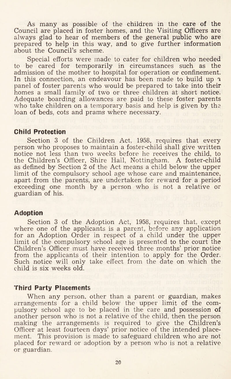 As many as possible of the children in the care of the Council are placed in foster homes, and the Visiting Officers are always glad to hear of members of the general public who are prepared to help in this way, and to give further information about the Council’s scheme. Special efforts were made to cater for children who needed to be cared for temporarily in circumstances such as the admission of the mother to hospital for operation or confinement. In this connection, an endeavour has been m.ade to build up a panel of foster parents who would be prepared to take into their homes a small family of two or three children at short notice. Adequate boarding allowances are paid to these foster parents who take children on a temporary basis and help is given by the loan of beds, cots and prams where necessary. Child Protection Section 3 of the Children Act, 1958, requires that every person who proposes to maintain a foster-child shall give written notice not less than two weeks before he receives the child, to the Children’s Officer, Shire Hail, Nottingham. A foster-child as defined by Section 2 of the Act means a child below the upper limit of the compulsory school age whose care and maintenance, apart from the parents, are undertaken for reward for a period exceeding one month by a person who is not a relative or guardian of his. Adoption Section 3 of the Adoption Act, 1958, requires that, except where one of the applicants is a parent, before any application for an Adoption Order in respect of a child under the upper limit of the compulsory school age is presented to the court the Children’s Officer must have received three months’ prior notice from the applicants of their intention to apply for the Order. Such notice will only take effect from the date on which the child is six weeks old. Third Party Placements When any person, other than a parent or guardian, makes arrangements for a child below the upper limit of the com- pulsory school age to be placed in the care and possession of another person who is not a relative of the child, then the person making the arrangements is required to give the Children’s Officer at least fourteen days’ prior notice of the intended place- ment. This provision is made to safeguard children who are not placed for reward or adoption by a person who is not a relative or guardian.