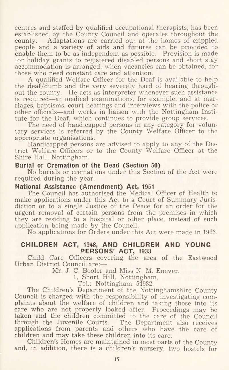 centres and staffed by qualified occupational therapists, has been established by the County Council and operates throughout the county. Adaptations are carried out at the homes of crippled people and a variety of aids and fixtures can be provided to enable them to be as independent as possible. Provision is made tor holiday grants to registered disabled persons and short stay accommodation is arranged, when vacancies can be obtained, for those who need constant care and attention. A qualified Welfare Officer for the Deaf is available to help the deaf/dumb and the very severely hard of hearing through- out the county. He acts as interpreter whenever such assistance is required—at medical examinations, for example, and at mar- riages, baptisms, court hearings and interviews with the police or other officials—and works in liaison with the Nottingham Insti- tute for the Deaf, which continues to provide group services. The need of handicapped persons in any category for volun- tary services is referred by the County Welfare Officer to the appropriate organisations. Handicapped persons are advised to apply to any of the Dis- trict Welfare Officers or to the County Welfare Officer at the Shire Hall, Nottingham. Buriat or Cremation of the Dead (Section 50) No burials or cremations under this Section of the Act were required during the year. National Assistance (Amendment) Act, 1951 The Council has authorised the Medical Officer of Health to make applications under this Act to a Court of Summary Juris- diction or to a single Justice of the Peace for an order for the urgent removal of certain persons from the premises in which they are residing to a hospital or other place, instead of such application being made by the Council. No applications for Orders under this Act were made in 1963. CHILDREN ACT, 1948, AND CHILDREN AND YOUNG PERSONS’ ACT, 1933 Child Care Officers covering the area of the Eastwood Urban District Council are:— Mr. J. C. Booler and Miss N. M. Enever, 1, Short Hill, Nottingham. Tel.: Nottingham 54982. The Children’s Department of the Nottinghamshire County Council is charged with the responsibility of investigating com- plaints about the welfare of children and taking those into its care who are not properly looked after. Proceedings may be taken and the children committed to the care of the Council through the Juvenile Courts. The Department also receives applications from parents and others who have the care of children and may take these children into its care. Children’s Homes are maintained in most parts of the County and, in addition, there is a children’s nursery, two hostels for