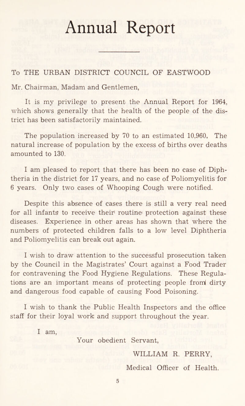 Annual Report To THE URBAN DISTRICT COUNCIL OF EASTWOOD Mr. Chairman, Madam and Gentlemen, It is my privilege to present the Annual Report for 1964, v/hich shows generally that the health of the people of the dis- trict has been satisfactorily maintained. The population increased by 70 to an estimated 10,960, The natural increase of population by the excess of births over deaths amounted to 130. I am pleased to report that there has been no case of Diph- theria in the district for 17 years, and no case of Poliomyelitis for 6 years. Only two cases of Whooping Cough were notified. Despite this abs-ence of cases there is still a very real need for all infants to receive' their' routine/ protection against these diseases. Experience in other areas has shown that where the numbers of protected children falls to a low level Diphtheria and Poliomyelitis can break out again. I wish to draw attention to the successful prosecution taken by the Council in the Magistrates’ Court against a Food Trader for contravening the Food Hygiene Regulations. These Regula- tions are an important means of protecting people fromi dirty and dangerous food capable of causing Food Poisoning. I wish to thank the Public Health Inspectors and the office staff for their loyal work and support throughout the year. I am, Your obedient Servant, WILLIAM R. PERRY, Medical Officer of Health.